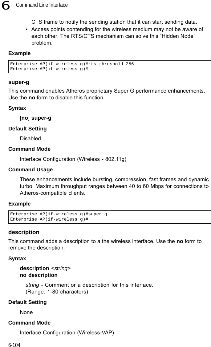 Command Line Interface6-1046CTS frame to notify the sending station that it can start sending data. • Access points contending for the wireless medium may not be aware of each other. The RTS/CTS mechanism can solve this “Hidden Node” problem.Examplesuper-g This command enables Atheros proprietary Super G performance enhancements. Use the no form to disable this function.Syntax[no] super-g Default Setting DisabledCommand Mode Interface Configuration (Wireless - 802.11g)Command Usage These enhancements include bursting, compression, fast frames and dynamic turbo. Maximum throughput ranges between 40 to 60 Mbps for connections to Atheros-compatible clients.Exampledescription This command adds a description to a the wireless interface. Use the no form to remove the description.Syntaxdescription &lt;string&gt;no descriptionstring - Comment or a description for this interface. (Range: 1-80 characters)Default Setting NoneCommand Mode Interface Configuration (Wireless-VAP)Enterprise AP(if-wireless g)#rts-threshold 256Enterprise AP(if-wireless g)#Enterprise AP(if-wireless g)#super gEnterprise AP(if-wireless g)#