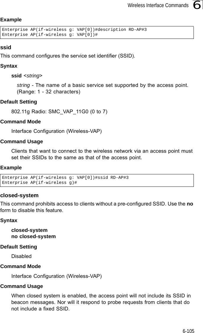 Wireless Interface Commands6-1056ExamplessidThis command configures the service set identifier (SSID). Syntaxssid &lt;string&gt;string - The name of a basic service set supported by the access point. (Range: 1 - 32 characters)Default Setting 802.11g Radio: SMC_VAP_11G0 (0 to 7)Command Mode Interface Configuration (Wireless-VAP)Command Usage Clients that want to connect to the wireless network via an access point must set their SSIDs to the same as that of the access point.Exampleclosed-systemThis command prohibits access to clients without a pre-configured SSID. Use the no form to disable this feature.Syntaxclosed-system no closed-systemDefault Setting DisabledCommand Mode Interface Configuration (Wireless-VAP)Command Usage When closed system is enabled, the access point will not include its SSID in beacon messages. Nor will it respond to probe requests from clients that do not include a fixed SSID.Enterprise AP(if-wireless g: VAP[0])#description RD-AP#3Enterprise AP(if-wireless g: VAP[0])#Enterprise AP(if-wireless g: VAP[0])#ssid RD-AP#3Enterprise AP(if-wireless g)#