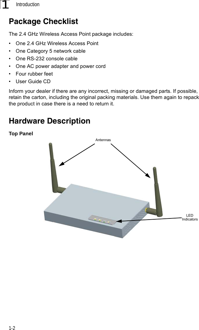 Introduction1-21Package ChecklistThe 2.4 GHz Wireless Access Point package includes:•  One 2.4 GHz Wireless Access Point •  One Category 5 network cable•  One RS-232 console cable•  One AC power adapter and power cord•  Four rubber feet •  User Guide CDInform your dealer if there are any incorrect, missing or damaged parts. If possible, retain the carton, including the original packing materials. Use them again to repack the product in case there is a need to return it.Hardware DescriptionTop PanelLED IndicatorsAntennas