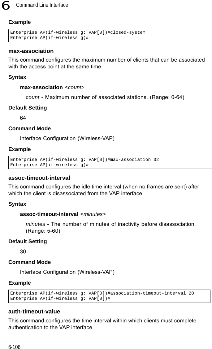 Command Line Interface6-1066Examplemax-association This command configures the maximum number of clients that can be associated with the access point at the same time.Syntaxmax-association &lt;count&gt;count - Maximum number of associated stations. (Range: 0-64)Default Setting 64Command Mode Interface Configuration (Wireless-VAP)Example assoc-timeout-intervalThis command configures the idle time interval (when no frames are sent) after which the client is disassociated from the VAP interface.Syntaxassoc-timeout-interval &lt;minutes&gt;minutes - The number of minutes of inactivity before disassociation. (Range: 5-60)Default Setting 30Command Mode Interface Configuration (Wireless-VAP)Exampleauth-timeout-valueThis command configures the time interval within which clients must complete authentication to the VAP interface.Enterprise AP(if-wireless g: VAP[0])#closed-systemEnterprise AP(if-wireless g)#Enterprise AP(if-wireless g: VAP[0])#max-association 32Enterprise AP(if-wireless g)#Enterprise AP(if-wireless g: VAP[0])#association-timeout-interval 20Enterprise AP(if-wireless g: VAP[0])#
