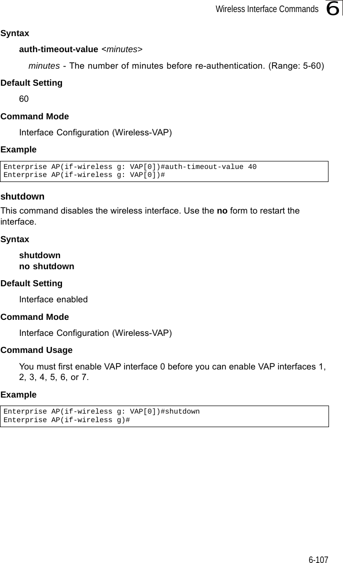 Wireless Interface Commands6-1076Syntaxauth-timeout-value &lt;minutes&gt;minutes - The number of minutes before re-authentication. (Range: 5-60)Default Setting 60Command Mode Interface Configuration (Wireless-VAP)Exampleshutdown This command disables the wireless interface. Use the no form to restart the interface.Syntax shutdownno shutdownDefault Setting Interface enabledCommand Mode Interface Configuration (Wireless-VAP)Command UsageYou must first enable VAP interface 0 before you can enable VAP interfaces 1, 2, 3, 4, 5, 6, or 7.Example Enterprise AP(if-wireless g: VAP[0])#auth-timeout-value 40Enterprise AP(if-wireless g: VAP[0])#Enterprise AP(if-wireless g: VAP[0])#shutdownEnterprise AP(if-wireless g)#