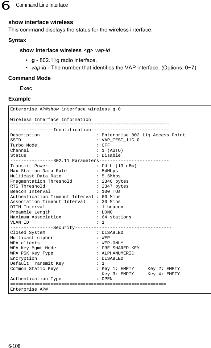 Command Line Interface6-1086show interface wirelessThis command displays the status for the wireless interface.Syntaxshow interface wireless &lt;g&gt; vap-id•g - 802.11g radio interface.•vap-id - The number that identifies the VAP interface. (Options: 0~7)Command Mode ExecExample Enterprise AP#show interface wireless g 0Wireless Interface Information===========================================================----------------Identification-----------------------------Description                     : Enterprise 802.11g Access PointSSID                            : VAP_TEST_11G 0Turbo Mode                      : OFFChannel                         : 1 (AUTO)Status                          : Disable----------------802.11 Parameters--------------------------Transmit Power                  : FULL (13 dBm)Max Station Data Rate           : 54MbpsMulticast Data Rate             : 5.5MbpsFragmentation Threshold         : 2346 bytesRTS Threshold                   : 2347 bytesBeacon Interval                 : 100 TUsAuthentication Timeout Interval : 60 MinsAssociation Timeout Interval    : 30 MinsDTIM Interval                   : 1 beaconPreamble Length                 : LONGMaximum Association             : 64 stationsVLAN ID                         : 1----------------Security------------------------------------Closed System                   : DISABLEDMulticast cipher                : WEPWPA clients                     : WEP-ONLYWPA Key Mgmt Mode               : PRE SHARED KEYWPA PSK Key Type                : ALPHANUMERICEncryption                      : DISABLEDDefault Transmit Key            : 1Common Static Keys              : Key 1: EMPTY     Key 2: EMPTY                                  Key 3: EMPTY     Key 4: EMPTYAuthentication Type             : OPEN==========================================================Enterprise AP#