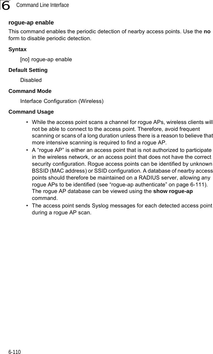 Command Line Interface6-1106rogue-ap enableThis command enables the periodic detection of nearby access points. Use the no form to disable periodic detection.Syntax[no] rogue-ap enableDefault SettingDisabledCommand Mode Interface Configuration (Wireless)Command Usage • While the access point scans a channel for rogue APs, wireless clients will not be able to connect to the access point. Therefore, avoid frequent scanning or scans of a long duration unless there is a reason to believe that more intensive scanning is required to find a rogue AP.• A “rogue AP” is either an access point that is not authorized to participate in the wireless network, or an access point that does not have the correct security configuration. Rogue access points can be identified by unknown BSSID (MAC address) or SSID configuration. A database of nearby access points should therefore be maintained on a RADIUS server, allowing any rogue APs to be identified (see “rogue-ap authenticate” on page 6-111). The rogue AP database can be viewed using the show rogue-ap command.• The access point sends Syslog messages for each detected access point during a rogue AP scan.