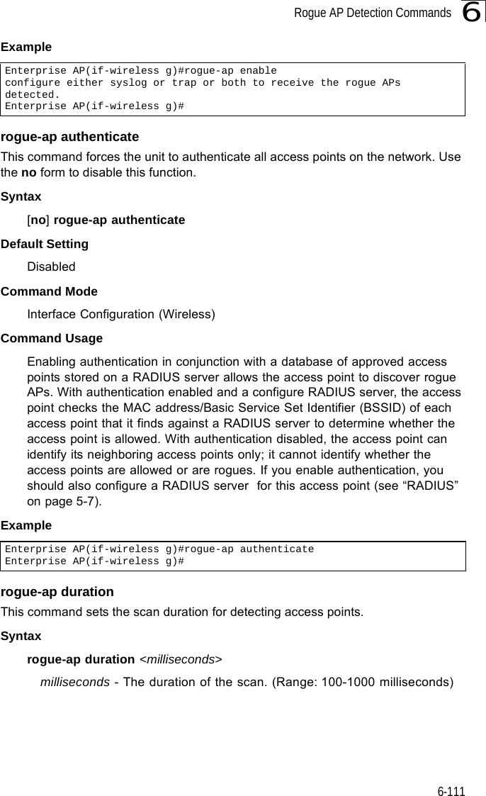 Rogue AP Detection Commands6-1116Example rogue-ap authenticateThis command forces the unit to authenticate all access points on the network. Use the no form to disable this function.Syntax[no] rogue-ap authenticateDefault SettingDisabledCommand Mode Interface Configuration (Wireless)Command Usage Enabling authentication in conjunction with a database of approved access points stored on a RADIUS server allows the access point to discover rogue APs. With authentication enabled and a configure RADIUS server, the access point checks the MAC address/Basic Service Set Identifier (BSSID) of each access point that it finds against a RADIUS server to determine whether the access point is allowed. With authentication disabled, the access point can identify its neighboring access points only; it cannot identify whether the access points are allowed or are rogues. If you enable authentication, you should also configure a RADIUS server  for this access point (see “RADIUS” on page 5-7).Example rogue-ap durationThis command sets the scan duration for detecting access points.Syntaxrogue-ap duration &lt;milliseconds&gt;milliseconds - The duration of the scan. (Range: 100-1000 milliseconds)Enterprise AP(if-wireless g)#rogue-ap enableconfigure either syslog or trap or both to receive the rogue APs detected.Enterprise AP(if-wireless g)#Enterprise AP(if-wireless g)#rogue-ap authenticateEnterprise AP(if-wireless g)#