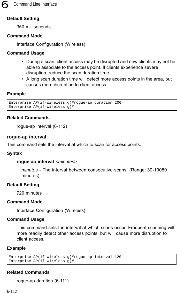 Command Line Interface6-1126Default Setting350 millisecondsCommand Mode Interface Configuration (Wireless)Command Usage • During a scan, client access may be disrupted and new clients may not be able to associate to the access point. If clients experience severe disruption, reduce the scan duration time.• A long scan duration time will detect more access points in the area, but causes more disruption to client access.Example Related Commandsrogue-ap interval (6-112)rogue-ap intervalThis command sets the interval at which to scan for access points.Syntaxrogue-ap interval &lt;minutes&gt;minutes - The interval between consecutive scans. (Range: 30-10080 minutes)Default Setting720 minutesCommand Mode Interface Configuration (Wireless)Command Usage This command sets the interval at which scans occur. Frequent scanning will more readily detect other access points, but will cause more disruption to client access.Example Related Commandsrogue-ap duration (6-111)Enterprise AP(if-wireless g)#rogue-ap duration 200Enterprise AP(if-wireless g)#Enterprise AP(if-wireless g)#rogue-ap interval 120Enterprise AP(if-wireless g)#