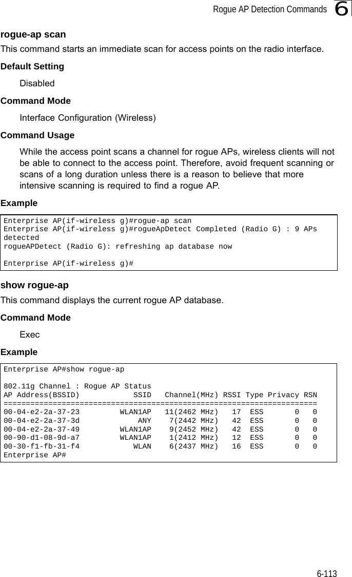 Rogue AP Detection Commands6-1136rogue-ap scanThis command starts an immediate scan for access points on the radio interface.Default SettingDisabledCommand Mode Interface Configuration (Wireless)Command Usage While the access point scans a channel for rogue APs, wireless clients will not be able to connect to the access point. Therefore, avoid frequent scanning or scans of a long duration unless there is a reason to believe that more intensive scanning is required to find a rogue AP.Example show rogue-apThis command displays the current rogue AP database.Command Mode ExecExample Enterprise AP(if-wireless g)#rogue-ap scanEnterprise AP(if-wireless g)#rogueApDetect Completed (Radio G) : 9 APs detectedrogueAPDetect (Radio G): refreshing ap database nowEnterprise AP(if-wireless g)#Enterprise AP#show rogue-ap802.11g Channel : Rogue AP StatusAP Address(BSSID)            SSID   Channel(MHz) RSSI Type Privacy RSN======================================================================00-04-e2-2a-37-23         WLAN1AP   11(2462 MHz)   17  ESS       0   000-04-e2-2a-37-3d             ANY    7(2442 MHz)   42  ESS       0   000-04-e2-2a-37-49         WLAN1AP    9(2452 MHz)   42  ESS       0   000-90-d1-08-9d-a7         WLAN1AP    1(2412 MHz)   12  ESS       0   000-30-f1-fb-31-f4            WLAN    6(2437 MHz)   16  ESS       0   0Enterprise AP#