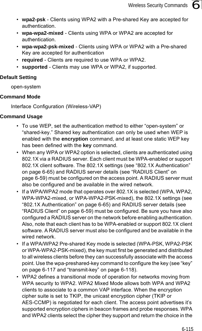 Wireless Security Commands6-1156•wpa2-psk - Clients using WPA2 with a Pre-shared Key are accepted for authentication.•wpa-wpa2-mixed - Clients using WPA or WPA2 are accepted for authentication.•wpa-wpa2-psk-mixed - Clients using WPA or WPA2 with a Pre-shared Key are accepted for authentication•required - Clients are required to use WPA or WPA2.•supported - Clients may use WPA or WPA2, if supported.Default Setting open-systemCommand Mode Interface Configuration (Wireless-VAP)Command Usage • To use WEP, set the authentication method to either “open-system” or “shared-key.” Shared key authentication can only be used when WEP is enabled with the encryption command, and at least one static WEP key has been defined with the key command. • When any WPA or WPA2 option is selected, clients are authenticated using 802.1X via a RADIUS server. Each client must be WPA-enabled or support 802.1X client software. The 802.1X settings (see “802.1X Authentication” on page 6-65) and RADIUS server details (see “RADIUS Client” on page 6-59) must be configured on the access point. A RADIUS server must also be configured and be available in the wired network.• If a WPA/WPA2 mode that operates over 802.1X is selected (WPA, WPA2, WPA-WPA2-mixed, or WPA-WPA2-PSK-mixed), the 802.1X settings (see “802.1X Authentication” on page 6-65) and RADIUS server details (see “RADIUS Client” on page 6-59) must be configured. Be sure you have also configured a RADIUS server on the network before enabling authentication. Also, note that each client has to be WPA-enabled or support 802.1X client software. A RADIUS server must also be configured and be available in the wired network.• If a WPA/WPA2 Pre-shared Key mode is selected (WPA-PSK, WPA2-PSK or WPA-WPA2-PSK-mixed), the key must first be generated and distributed to all wireless clients before they can successfully associate with the access point. Use the wpa-preshared-key command to configure the key (see “key” on page 6-117 and “transmit-key” on page 6-118).  • WPA2 defines a transitional mode of operation for networks moving from WPA security to WPA2. WPA2 Mixed Mode allows both WPA and WPA2 clients to associate to a common VAP interface. When the encryption cipher suite is set to TKIP, the unicast encryption cipher (TKIP or AES-CCMP) is negotiated for each client. The access point advertises it’s supported encryption ciphers in beacon frames and probe responses. WPA and WPA2 clients select the cipher they support and return the choice in the 