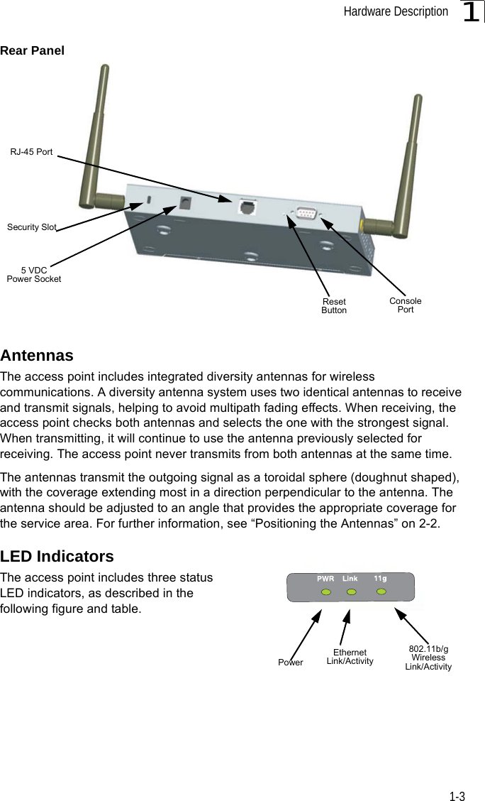 Hardware Description1-31Rear PanelAntennasThe access point includes integrated diversity antennas for wireless communications. A diversity antenna system uses two identical antennas to receive and transmit signals, helping to avoid multipath fading effects. When receiving, the access point checks both antennas and selects the one with the strongest signal. When transmitting, it will continue to use the antenna previously selected for receiving. The access point never transmits from both antennas at the same time.The antennas transmit the outgoing signal as a toroidal sphere (doughnut shaped), with the coverage extending most in a direction perpendicular to the antenna. The antenna should be adjusted to an angle that provides the appropriate coverage for the service area. For further information, see “Positioning the Antennas” on 2-2.LED IndicatorsThe access point includes three status LED indicators, as described in the following figure and table.Security SlotConsole PortReset Button5 VDC Power SocketRJ-45 PortPowerEthernetLink/Activity802.11b/g WirelessLink/Activity