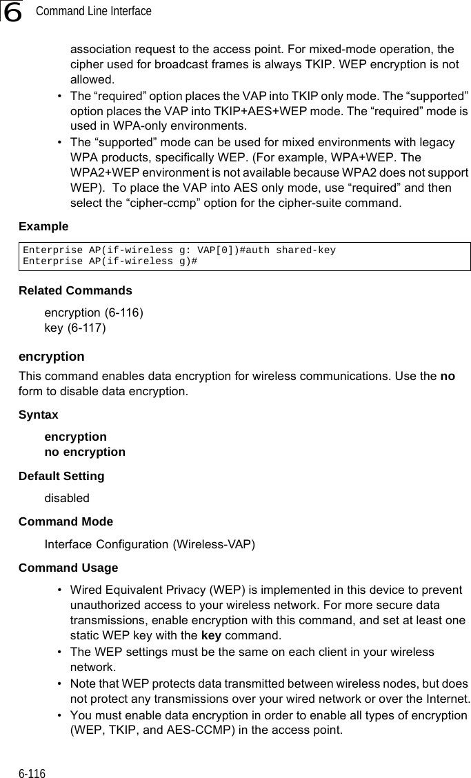 Command Line Interface6-1166association request to the access point. For mixed-mode operation, the cipher used for broadcast frames is always TKIP. WEP encryption is not allowed.• The “required” option places the VAP into TKIP only mode. The “supported” option places the VAP into TKIP+AES+WEP mode. The “required” mode is used in WPA-only environments. • The “supported” mode can be used for mixed environments with legacy WPA products, specifically WEP. (For example, WPA+WEP. The WPA2+WEP environment is not available because WPA2 does not support WEP).  To place the VAP into AES only mode, use “required” and then select the “cipher-ccmp” option for the cipher-suite command.ExampleRelated Commandsencryption (6-116)key (6-117)encryption This command enables data encryption for wireless communications. Use the no form to disable data encryption.Syntaxencryptionno encryptionDefault Setting disabledCommand Mode Interface Configuration (Wireless-VAP)Command Usage • Wired Equivalent Privacy (WEP) is implemented in this device to prevent unauthorized access to your wireless network. For more secure data transmissions, enable encryption with this command, and set at least one static WEP key with the key command. • The WEP settings must be the same on each client in your wireless network.• Note that WEP protects data transmitted between wireless nodes, but does not protect any transmissions over your wired network or over the Internet.• You must enable data encryption in order to enable all types of encryption (WEP, TKIP, and AES-CCMP) in the access point. Enterprise AP(if-wireless g: VAP[0])#auth shared-keyEnterprise AP(if-wireless g)#