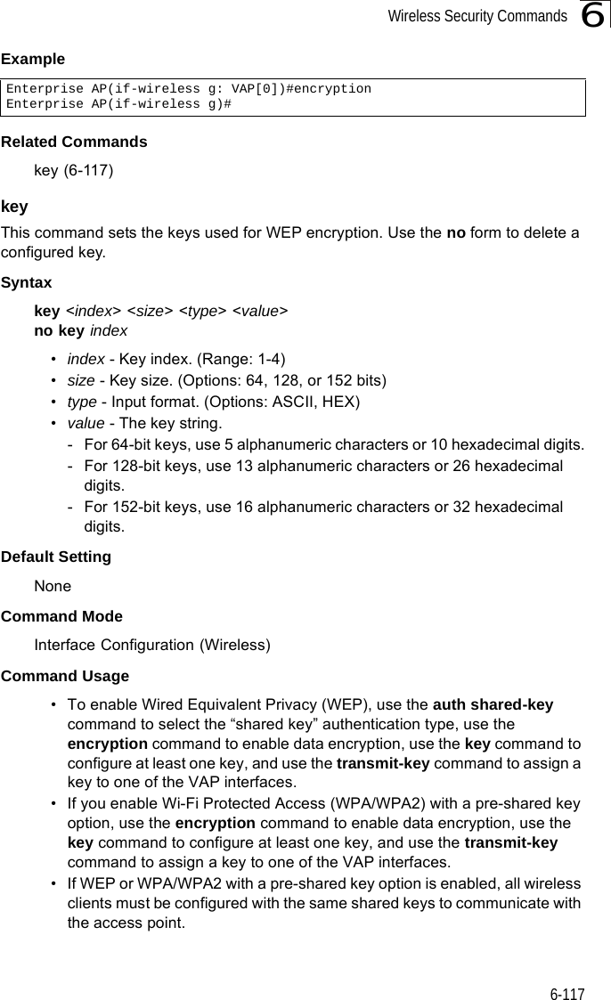 Wireless Security Commands6-1176ExampleRelated Commandskey (6-117)key This command sets the keys used for WEP encryption. Use the no form to delete a configured key.Syntaxkey &lt;index&gt; &lt;size&gt; &lt;type&gt; &lt;value&gt;no key index•index - Key index. (Range: 1-4)•size - Key size. (Options: 64, 128, or 152 bits)•type - Input format. (Options: ASCII, HEX)•value - The key string.- For 64-bit keys, use 5 alphanumeric characters or 10 hexadecimal digits.- For 128-bit keys, use 13 alphanumeric characters or 26 hexadecimal digits.- For 152-bit keys, use 16 alphanumeric characters or 32 hexadecimal digits.Default Setting NoneCommand Mode Interface Configuration (Wireless)Command Usage • To enable Wired Equivalent Privacy (WEP), use the auth shared-key command to select the “shared key” authentication type, use the encryption command to enable data encryption, use the key command to configure at least one key, and use the transmit-key command to assign a key to one of the VAP interfaces.• If you enable Wi-Fi Protected Access (WPA/WPA2) with a pre-shared key option, use the encryption command to enable data encryption, use the key command to configure at least one key, and use the transmit-key command to assign a key to one of the VAP interfaces.• If WEP or WPA/WPA2 with a pre-shared key option is enabled, all wireless clients must be configured with the same shared keys to communicate with the access point.Enterprise AP(if-wireless g: VAP[0])#encryptionEnterprise AP(if-wireless g)#