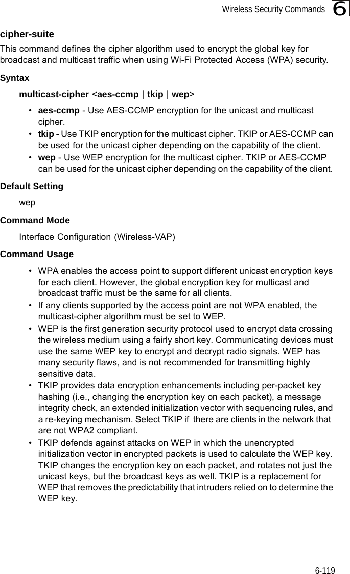 Wireless Security Commands6-1196cipher-suite This command defines the cipher algorithm used to encrypt the global key for broadcast and multicast traffic when using Wi-Fi Protected Access (WPA) security. Syntaxmulticast-cipher &lt;aes-ccmp | tkip | wep&gt;•aes-ccmp - Use AES-CCMP encryption for the unicast and multicast cipher.•tkip - Use TKIP encryption for the multicast cipher. TKIP or AES-CCMP can be used for the unicast cipher depending on the capability of the client. •wep - Use WEP encryption for the multicast cipher. TKIP or AES-CCMP can be used for the unicast cipher depending on the capability of the client. Default Setting wepCommand Mode Interface Configuration (Wireless-VAP)Command Usage • WPA enables the access point to support different unicast encryption keys for each client. However, the global encryption key for multicast and broadcast traffic must be the same for all clients.• If any clients supported by the access point are not WPA enabled, the multicast-cipher algorithm must be set to WEP.• WEP is the first generation security protocol used to encrypt data crossing the wireless medium using a fairly short key. Communicating devices must use the same WEP key to encrypt and decrypt radio signals. WEP has many security flaws, and is not recommended for transmitting highly sensitive data.• TKIP provides data encryption enhancements including per-packet key hashing (i.e., changing the encryption key on each packet), a message integrity check, an extended initialization vector with sequencing rules, and a re-keying mechanism. Select TKIP if  there are clients in the network that  are not WPA2 compliant.• TKIP defends against attacks on WEP in which the unencrypted initialization vector in encrypted packets is used to calculate the WEP key. TKIP changes the encryption key on each packet, and rotates not just the unicast keys, but the broadcast keys as well. TKIP is a replacement for WEP that removes the predictability that intruders relied on to determine the WEP key. 