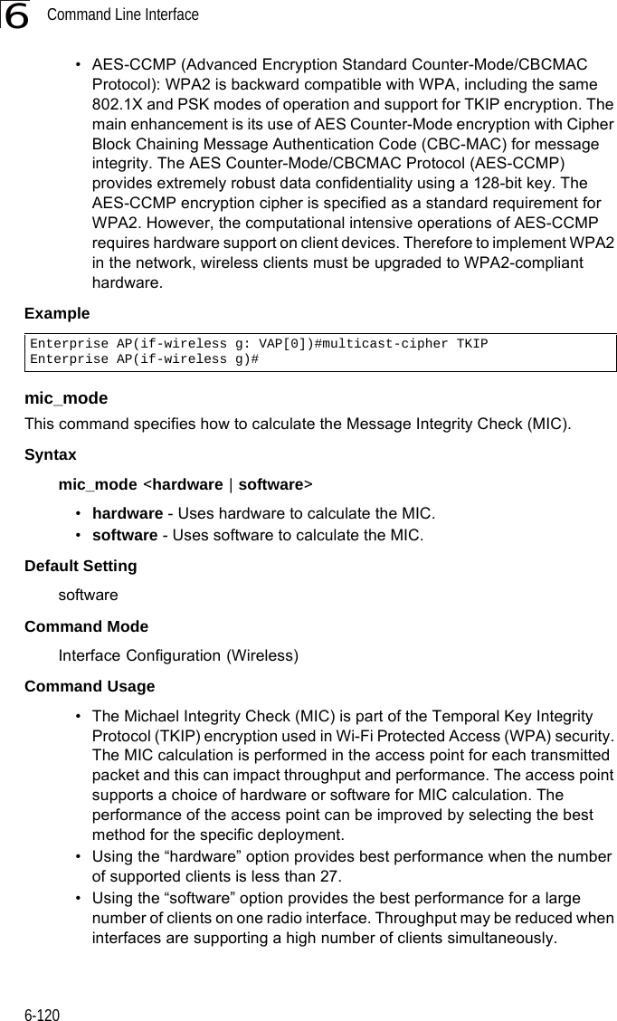 Command Line Interface6-1206• AES-CCMP (Advanced Encryption Standard Counter-Mode/CBCMAC Protocol): WPA2 is backward compatible with WPA, including the same 802.1X and PSK modes of operation and support for TKIP encryption. The main enhancement is its use of AES Counter-Mode encryption with Cipher Block Chaining Message Authentication Code (CBC-MAC) for message integrity. The AES Counter-Mode/CBCMAC Protocol (AES-CCMP) provides extremely robust data confidentiality using a 128-bit key. The AES-CCMP encryption cipher is specified as a standard requirement for WPA2. However, the computational intensive operations of AES-CCMP requires hardware support on client devices. Therefore to implement WPA2 in the network, wireless clients must be upgraded to WPA2-compliant hardware.Example mic_mode This command specifies how to calculate the Message Integrity Check (MIC). Syntaxmic_mode &lt;hardware | software&gt;•hardware - Uses hardware to calculate the MIC.•software - Uses software to calculate the MIC.Default Setting softwareCommand Mode Interface Configuration (Wireless)Command Usage • The Michael Integrity Check (MIC) is part of the Temporal Key Integrity Protocol (TKIP) encryption used in Wi-Fi Protected Access (WPA) security. The MIC calculation is performed in the access point for each transmitted packet and this can impact throughput and performance. The access point supports a choice of hardware or software for MIC calculation. The performance of the access point can be improved by selecting the best method for the specific deployment. • Using the “hardware” option provides best performance when the number of supported clients is less than 27. • Using the “software” option provides the best performance for a large number of clients on one radio interface. Throughput may be reduced when interfaces are supporting a high number of clients simultaneously.Enterprise AP(if-wireless g: VAP[0])#multicast-cipher TKIPEnterprise AP(if-wireless g)#