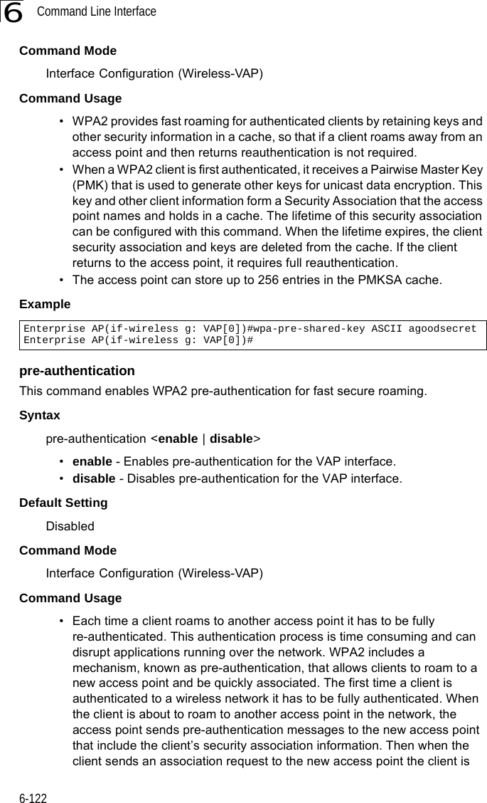 Command Line Interface6-1226Command Mode Interface Configuration (Wireless-VAP)Command Usage • WPA2 provides fast roaming for authenticated clients by retaining keys and other security information in a cache, so that if a client roams away from an access point and then returns reauthentication is not required. • When a WPA2 client is first authenticated, it receives a Pairwise Master Key (PMK) that is used to generate other keys for unicast data encryption. This key and other client information form a Security Association that the access point names and holds in a cache. The lifetime of this security association can be configured with this command. When the lifetime expires, the client security association and keys are deleted from the cache. If the client returns to the access point, it requires full reauthentication.• The access point can store up to 256 entries in the PMKSA cache. Example pre-authentication This command enables WPA2 pre-authentication for fast secure roaming.Syntaxpre-authentication &lt;enable | disable&gt;•enable - Enables pre-authentication for the VAP interface. •disable - Disables pre-authentication for the VAP interface.Default Setting DisabledCommand Mode Interface Configuration (Wireless-VAP)Command Usage • Each time a client roams to another access point it has to be fully re-authenticated. This authentication process is time consuming and can disrupt applications running over the network. WPA2 includes a mechanism, known as pre-authentication, that allows clients to roam to a new access point and be quickly associated. The first time a client is authenticated to a wireless network it has to be fully authenticated. When the client is about to roam to another access point in the network, the access point sends pre-authentication messages to the new access point that include the client’s security association information. Then when the client sends an association request to the new access point the client is Enterprise AP(if-wireless g: VAP[0])#wpa-pre-shared-key ASCII agoodsecretEnterprise AP(if-wireless g: VAP[0])#