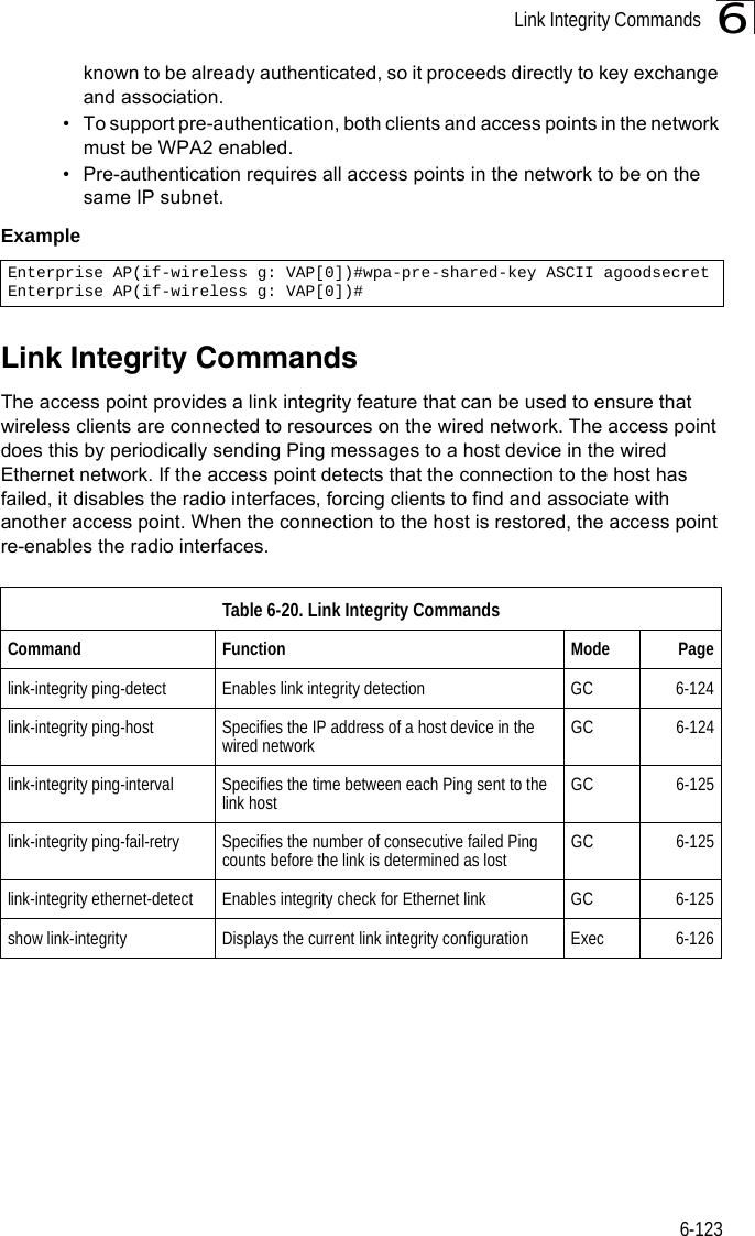 Link Integrity Commands6-1236known to be already authenticated, so it proceeds directly to key exchange and association.• To support pre-authentication, both clients and access points in the network must be WPA2 enabled.• Pre-authentication requires all access points in the network to be on the same IP subnet.Example Link Integrity CommandsThe access point provides a link integrity feature that can be used to ensure that wireless clients are connected to resources on the wired network. The access point does this by periodically sending Ping messages to a host device in the wired Ethernet network. If the access point detects that the connection to the host has failed, it disables the radio interfaces, forcing clients to find and associate with another access point. When the connection to the host is restored, the access point re-enables the radio interfaces.Enterprise AP(if-wireless g: VAP[0])#wpa-pre-shared-key ASCII agoodsecretEnterprise AP(if-wireless g: VAP[0])#Table 6-20. Link Integrity CommandsCommand Function Mode Pagelink-integrity ping-detect Enables link integrity detection GC 6-124link-integrity ping-host Specifies the IP address of a host device in the wired network GC 6-124link-integrity ping-interval Specifies the time between each Ping sent to the link host GC 6-125link-integrity ping-fail-retry Specifies the number of consecutive failed Ping counts before the link is determined as lost GC 6-125link-integrity ethernet-detect Enables integrity check for Ethernet link GC 6-125show link-integrity Displays the current link integrity configuration Exec 6-126