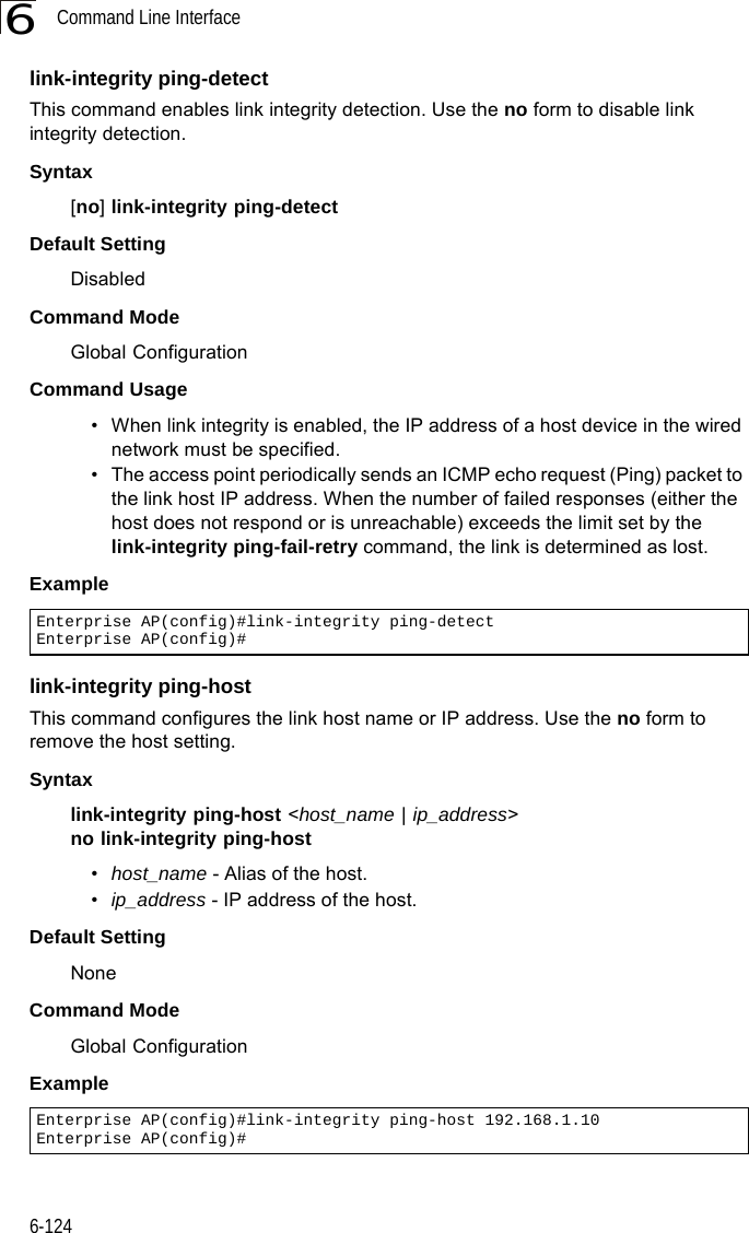 Command Line Interface6-1246link-integrity ping-detectThis command enables link integrity detection. Use the no form to disable link integrity detection.Syntax[no] link-integrity ping-detectDefault SettingDisabledCommand Mode Global ConfigurationCommand Usage • When link integrity is enabled, the IP address of a host device in the wired network must be specified.• The access point periodically sends an ICMP echo request (Ping) packet to the link host IP address. When the number of failed responses (either the host does not respond or is unreachable) exceeds the limit set by the link-integrity ping-fail-retry command, the link is determined as lost.Example link-integrity ping-hostThis command configures the link host name or IP address. Use the no form to remove the host setting.Syntaxlink-integrity ping-host &lt;host_name | ip_address&gt;no link-integrity ping-host•host_name - Alias of the host. •ip_address - IP address of the host.Default SettingNoneCommand Mode Global ConfigurationExample Enterprise AP(config)#link-integrity ping-detectEnterprise AP(config)#Enterprise AP(config)#link-integrity ping-host 192.168.1.10Enterprise AP(config)#