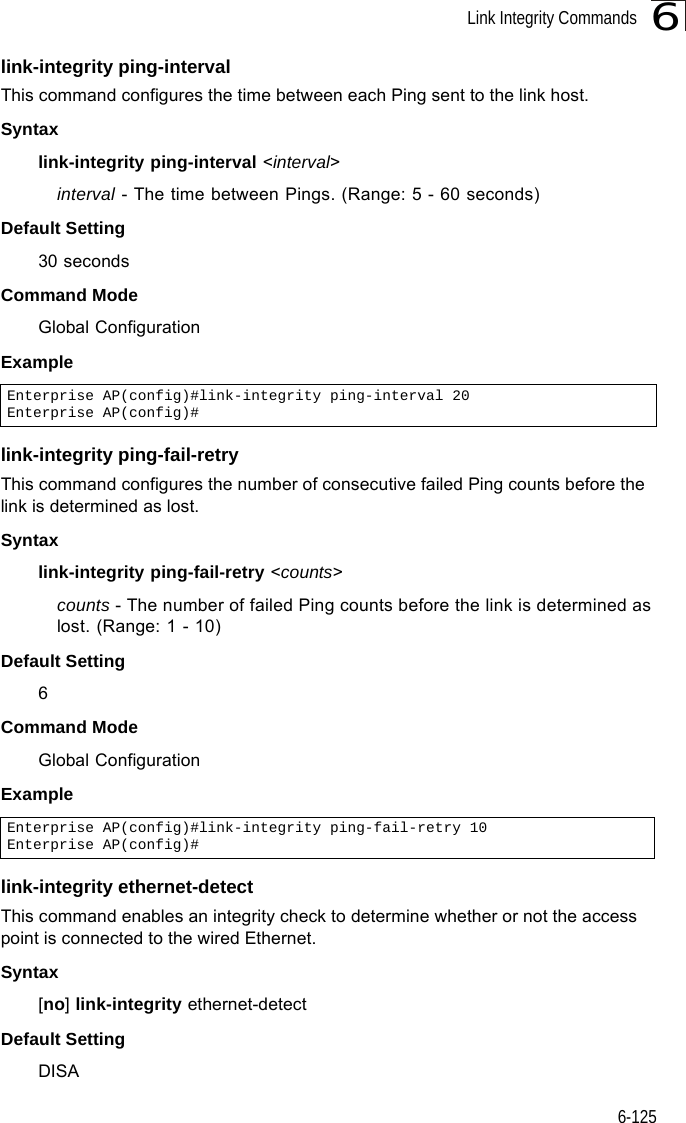 Link Integrity Commands6-1256link-integrity ping-intervalThis command configures the time between each Ping sent to the link host. Syntaxlink-integrity ping-interval &lt;interval&gt;interval - The time between Pings. (Range: 5 - 60 seconds)Default Setting30 secondsCommand Mode Global ConfigurationExample link-integrity ping-fail-retryThis command configures the number of consecutive failed Ping counts before the link is determined as lost.Syntaxlink-integrity ping-fail-retry &lt;counts&gt;counts - The number of failed Ping counts before the link is determined as lost. (Range: 1 - 10)Default Setting6Command Mode Global ConfigurationExample link-integrity ethernet-detectThis command enables an integrity check to determine whether or not the access point is connected to the wired Ethernet.Syntax[no] link-integrity ethernet-detectDefault SettingDISAEnterprise AP(config)#link-integrity ping-interval 20Enterprise AP(config)#Enterprise AP(config)#link-integrity ping-fail-retry 10Enterprise AP(config)#