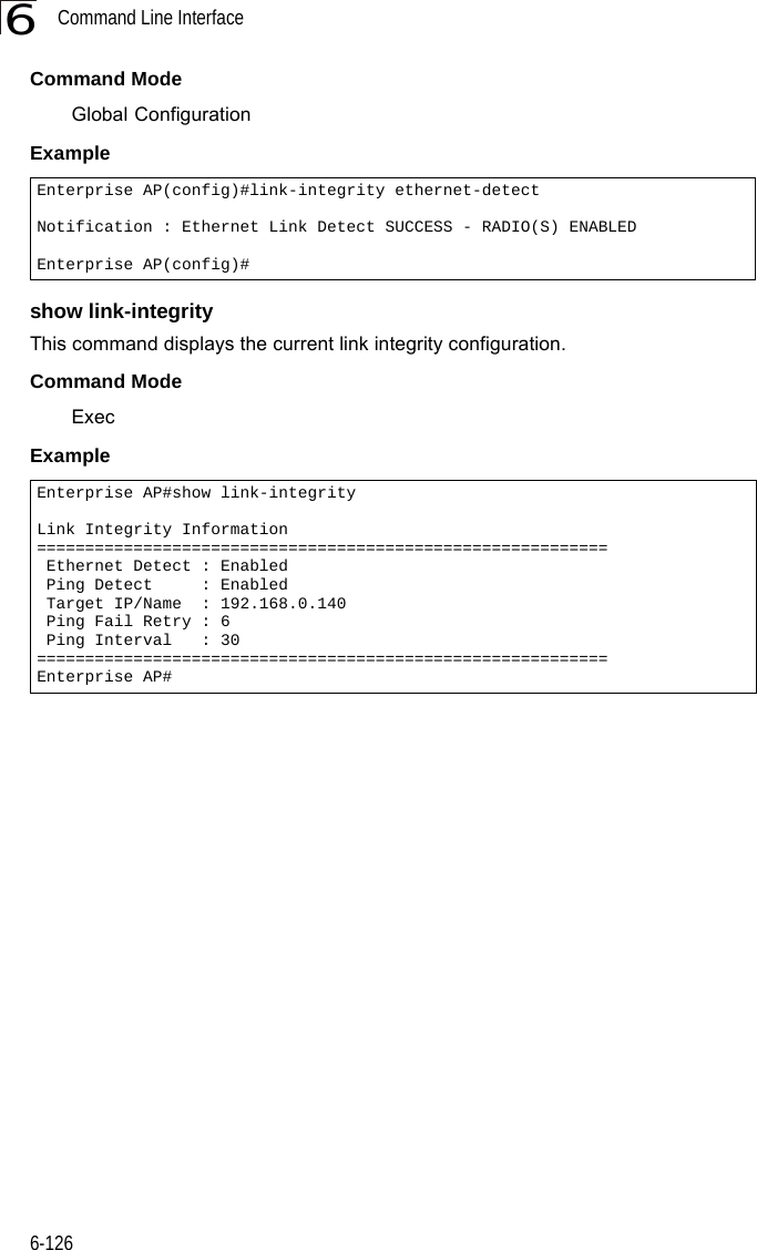 Command Line Interface6-1266Command Mode Global ConfigurationExample show link-integrityThis command displays the current link integrity configuration.Command Mode ExecExample Enterprise AP(config)#link-integrity ethernet-detectNotification : Ethernet Link Detect SUCCESS - RADIO(S) ENABLEDEnterprise AP(config)#Enterprise AP#show link-integrityLink Integrity Information=========================================================== Ethernet Detect : Enabled Ping Detect     : Enabled Target IP/Name  : 192.168.0.140 Ping Fail Retry : 6 Ping Interval   : 30===========================================================Enterprise AP#