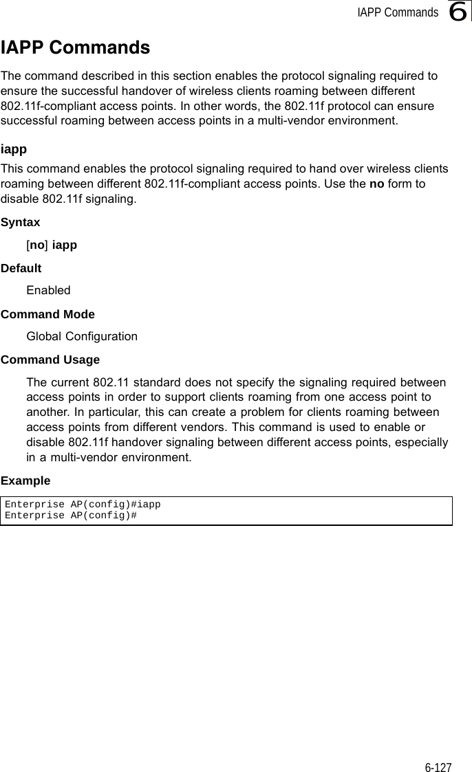 IAPP Commands6-1276IAPP CommandsThe command described in this section enables the protocol signaling required to ensure the successful handover of wireless clients roaming between different 802.11f-compliant access points. In other words, the 802.11f protocol can ensure successful roaming between access points in a multi-vendor environment.iappThis command enables the protocol signaling required to hand over wireless clients roaming between different 802.11f-compliant access points. Use the no form to disable 802.11f signaling.Syntax[no] iappDefaultEnabledCommand ModeGlobal ConfigurationCommand UsageThe current 802.11 standard does not specify the signaling required between access points in order to support clients roaming from one access point to another. In particular, this can create a problem for clients roaming between access points from different vendors. This command is used to enable or disable 802.11f handover signaling between different access points, especially in a multi-vendor environment.ExampleEnterprise AP(config)#iappEnterprise AP(config)#