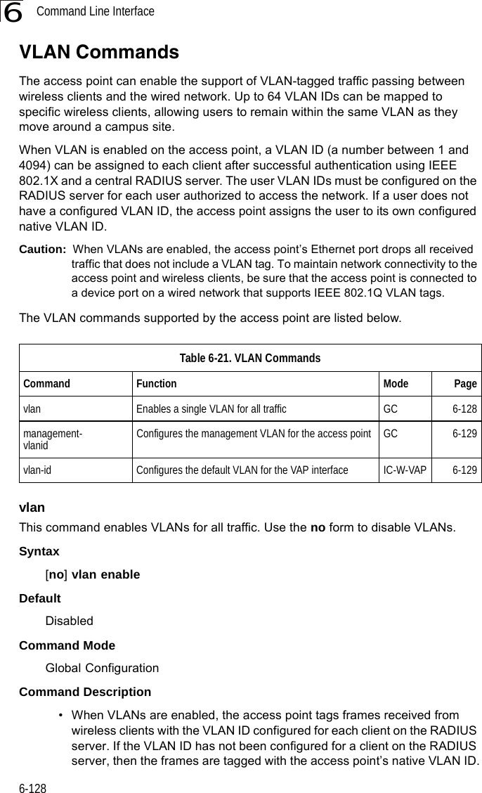 Command Line Interface6-1286VLAN CommandsThe access point can enable the support of VLAN-tagged traffic passing between wireless clients and the wired network. Up to 64 VLAN IDs can be mapped to specific wireless clients, allowing users to remain within the same VLAN as they move around a campus site.When VLAN is enabled on the access point, a VLAN ID (a number between 1 and 4094) can be assigned to each client after successful authentication using IEEE 802.1X and a central RADIUS server. The user VLAN IDs must be configured on the RADIUS server for each user authorized to access the network. If a user does not have a configured VLAN ID, the access point assigns the user to its own configured native VLAN ID.Caution:  When VLANs are enabled, the access point’s Ethernet port drops all received traffic that does not include a VLAN tag. To maintain network connectivity to the access point and wireless clients, be sure that the access point is connected to a device port on a wired network that supports IEEE 802.1Q VLAN tags.The VLAN commands supported by the access point are listed below. vlanThis command enables VLANs for all traffic. Use the no form to disable VLANs.Syntax[no] vlan enable DefaultDisabledCommand ModeGlobal ConfigurationCommand Description• When VLANs are enabled, the access point tags frames received from wireless clients with the VLAN ID configured for each client on the RADIUS server. If the VLAN ID has not been configured for a client on the RADIUS server, then the frames are tagged with the access point’s native VLAN ID.Table 6-21. VLAN CommandsCommand Function Mode Pagevlan Enables a single VLAN for all traffic GC 6-128management-vlanid  Configures the management VLAN for the access point GC 6-129vlan-id  Configures the default VLAN for the VAP interface IC-W-VAP 6-129