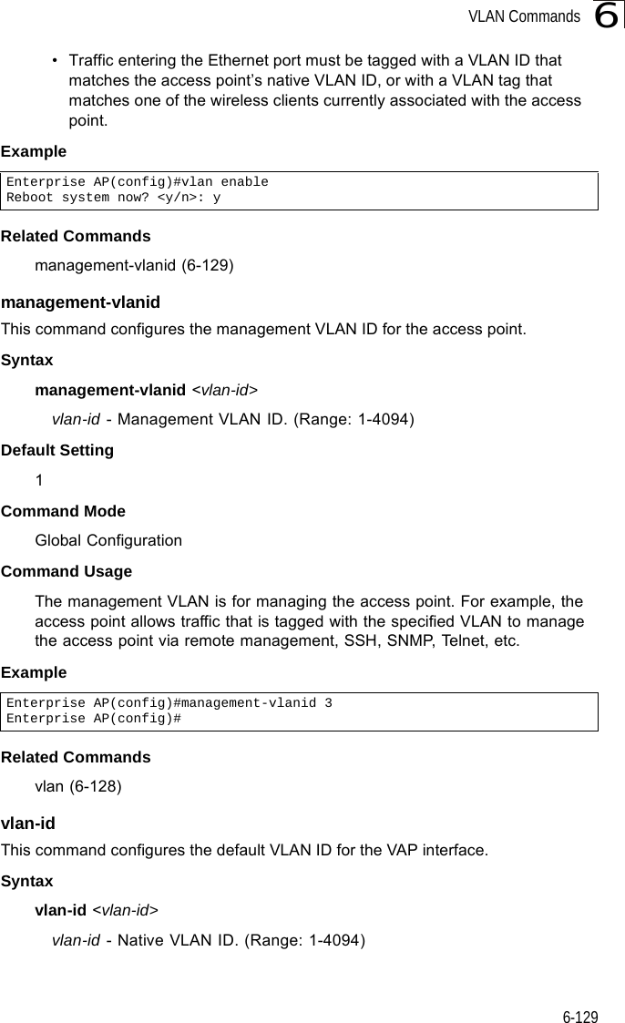 VLAN Commands6-1296• Traffic entering the Ethernet port must be tagged with a VLAN ID that matches the access point’s native VLAN ID, or with a VLAN tag that matches one of the wireless clients currently associated with the access point.ExampleRelated Commandsmanagement-vlanid (6-129)management-vlanid This command configures the management VLAN ID for the access point. Syntaxmanagement-vlanid &lt;vlan-id&gt;vlan-id - Management VLAN ID. (Range: 1-4094)Default Setting 1Command Mode Global ConfigurationCommand Usage The management VLAN is for managing the access point. For example, the access point allows traffic that is tagged with the specified VLAN to manage the access point via remote management, SSH, SNMP, Telnet, etc.ExampleRelated Commandsvlan (6-128)vlan-id This command configures the default VLAN ID for the VAP interface. Syntaxvlan-id &lt;vlan-id&gt;vlan-id - Native VLAN ID. (Range: 1-4094)Enterprise AP(config)#vlan enableReboot system now? &lt;y/n&gt;: yEnterprise AP(config)#management-vlanid 3Enterprise AP(config)#