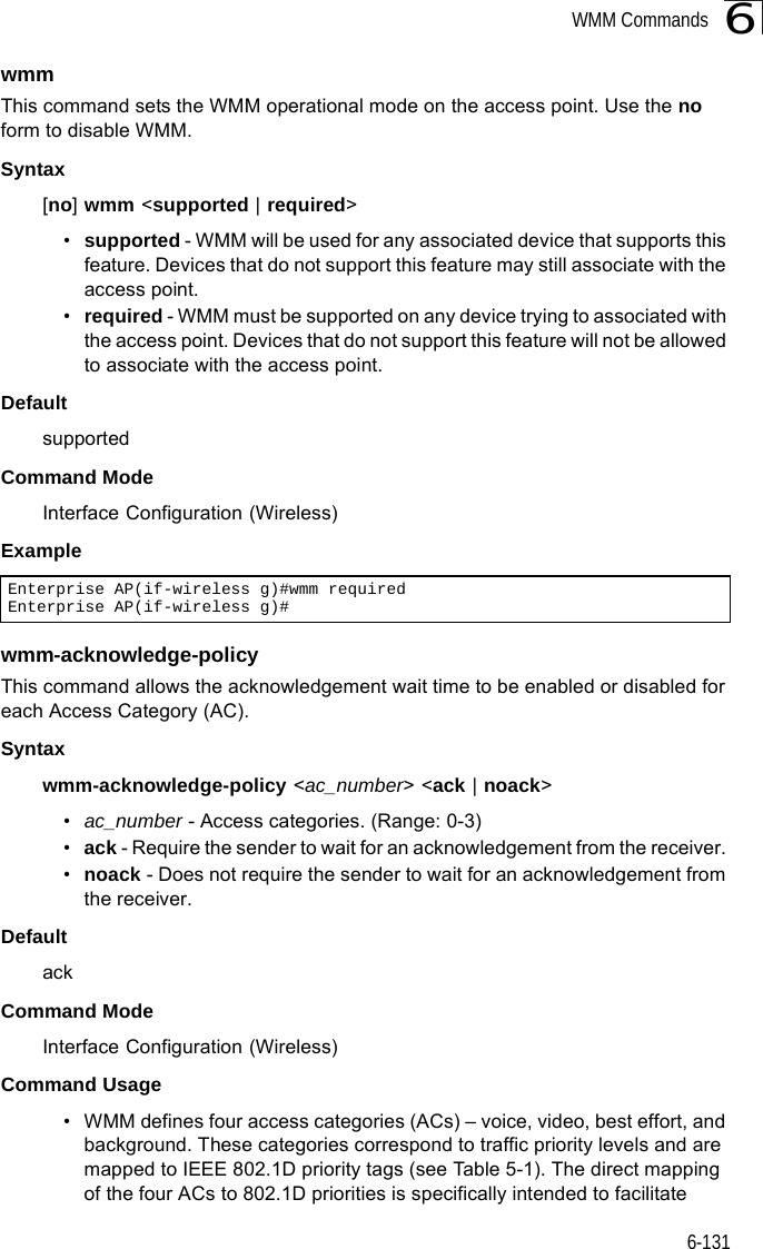 WMM Commands6-1316wmmThis command sets the WMM operational mode on the access point. Use the no form to disable WMM.Syntax[no] wmm &lt;supported | required&gt; •supported - WMM will be used for any associated device that supports this feature. Devices that do not support this feature may still associate with the access point. •required - WMM must be supported on any device trying to associated with the access point. Devices that do not support this feature will not be allowed to associate with the access point. DefaultsupportedCommand ModeInterface Configuration (Wireless)Examplewmm-acknowledge-policyThis command allows the acknowledgement wait time to be enabled or disabled for each Access Category (AC).Syntaxwmm-acknowledge-policy &lt;ac_number&gt; &lt;ack | noack&gt;•ac_number - Access categories. (Range: 0-3) •ack - Require the sender to wait for an acknowledgement from the receiver. •noack - Does not require the sender to wait for an acknowledgement from the receiver. DefaultackCommand ModeInterface Configuration (Wireless)Command Usage • WMM defines four access categories (ACs) – voice, video, best effort, and background. These categories correspond to traffic priority levels and are mapped to IEEE 802.1D priority tags (see Table 5-1). The direct mapping of the four ACs to 802.1D priorities is specifically intended to facilitate Enterprise AP(if-wireless g)#wmm requiredEnterprise AP(if-wireless g)#