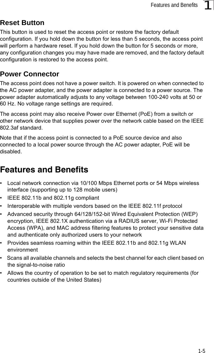 Features and Benefits1-51Reset ButtonThis button is used to reset the access point or restore the factory default configuration. If you hold down the button for less than 5 seconds, the access point will perform a hardware reset. If you hold down the button for 5 seconds or more, any configuration changes you may have made are removed, and the factory default configuration is restored to the access point. Power ConnectorThe access point does not have a power switch. It is powered on when connected to the AC power adapter, and the power adapter is connected to a power source. The power adapter automatically adjusts to any voltage between 100-240 volts at 50 or 60 Hz. No voltage range settings are required.The access point may also receive Power over Ethernet (PoE) from a switch or other network device that supplies power over the network cable based on the IEEE 802.3af standard.Note that if the access point is connected to a PoE source device and also connected to a local power source through the AC power adapter, PoE will be disabled.Features and Benefits•  Local network connection via 10/100 Mbps Ethernet ports or 54 Mbps wireless interface (supporting up to 128 mobile users)•  IEEE 802.11b and 802.11g compliant •  Interoperable with multiple vendors based on the IEEE 802.11f protocol•  Advanced security through 64/128/152-bit Wired Equivalent Protection (WEP) encryption, IEEE 802.1X authentication via a RADIUS server, Wi-Fi Protected Access (WPA), and MAC address filtering features to protect your sensitive data and authenticate only authorized users to your network•  Provides seamless roaming within the IEEE 802.11b and 802.11g WLAN environment•  Scans all available channels and selects the best channel for each client based on the signal-to-noise ratio•  Allows the country of operation to be set to match regulatory requirements (for countries outside of the United States)