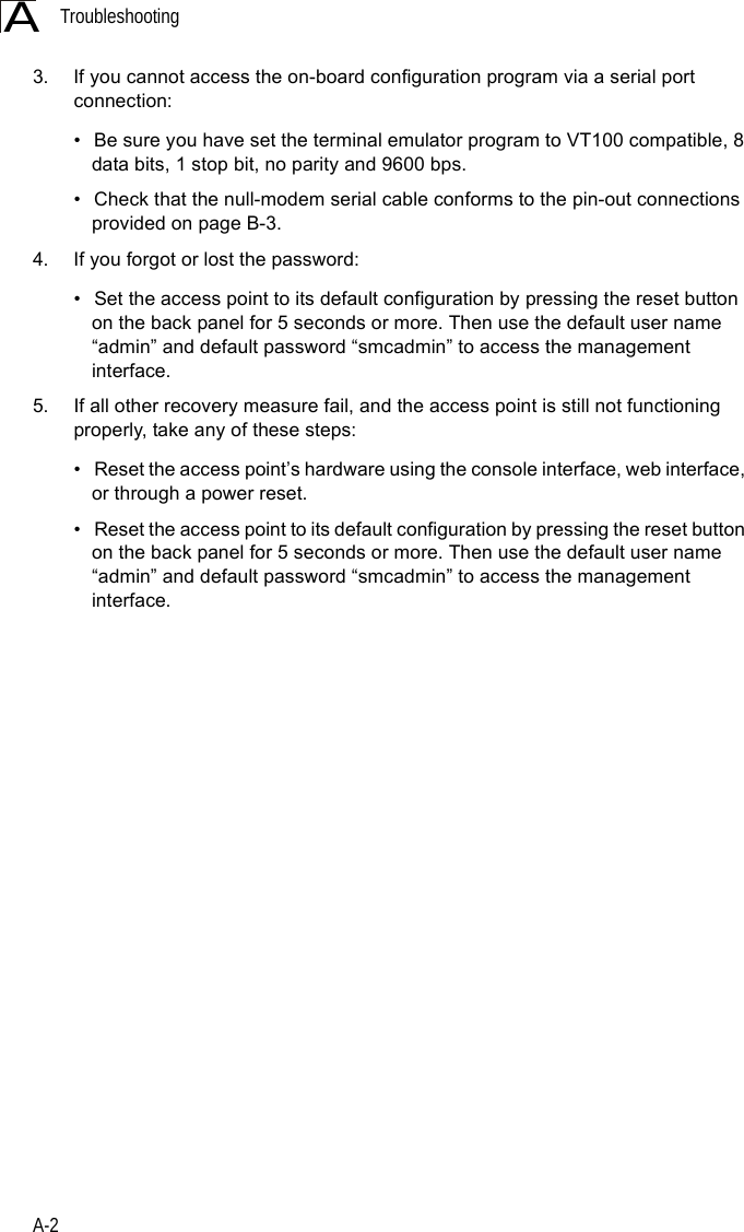 TroubleshootingA-2A3. If you cannot access the on-board configuration program via a serial port connection:• Be sure you have set the terminal emulator program to VT100 compatible, 8 data bits, 1 stop bit, no parity and 9600 bps. • Check that the null-modem serial cable conforms to the pin-out connections provided on page B-3.4. If you forgot or lost the password:• Set the access point to its default configuration by pressing the reset button on the back panel for 5 seconds or more. Then use the default user name “admin” and default password “smcadmin” to access the management interface.5. If all other recovery measure fail, and the access point is still not functioning properly, take any of these steps:• Reset the access point’s hardware using the console interface, web interface, or through a power reset.• Reset the access point to its default configuration by pressing the reset button on the back panel for 5 seconds or more. Then use the default user name “admin” and default password “smcadmin” to access the management interface. 