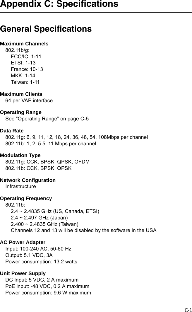 C-1Appendix C: SpecificationsGeneral SpecificationsMaximum Channels802.11b/g:FCC/IC: 1-11ETSI: 1-13France: 10-13MKK: 1-14Taiwa n:  1- 11Maximum Clients64 per VAP interfaceOperating RangeSee “Operating Range” on page C-5Data Rate802.11g: 6, 9, 11, 12, 18, 24, 36, 48, 54, 108Mbps per channel802.11b: 1, 2, 5.5, 11 Mbps per channelModulation Type802.11g: CCK, BPSK, QPSK, OFDM802.11b: CCK, BPSK, QPSKNetwork ConfigurationInfrastructureOperating Frequency802.11b:2.4 ~ 2.4835 GHz (US, Canada, ETSI)2.4 ~ 2.497 GHz (Japan)2.400 ~ 2.4835 GHz (Taiwan)Channels 12 and 13 will be disabled by the software in the USAAC Power AdapterInput: 100-240 AC, 50-60 HzOutput: 5.1 VDC, 3APower consumption: 13.2 wattsUnit Power SupplyDC Input: 5 VDC, 2 A maximumPoE input: -48 VDC, 0.2 A maximumPower consumption: 9.6 W maximum