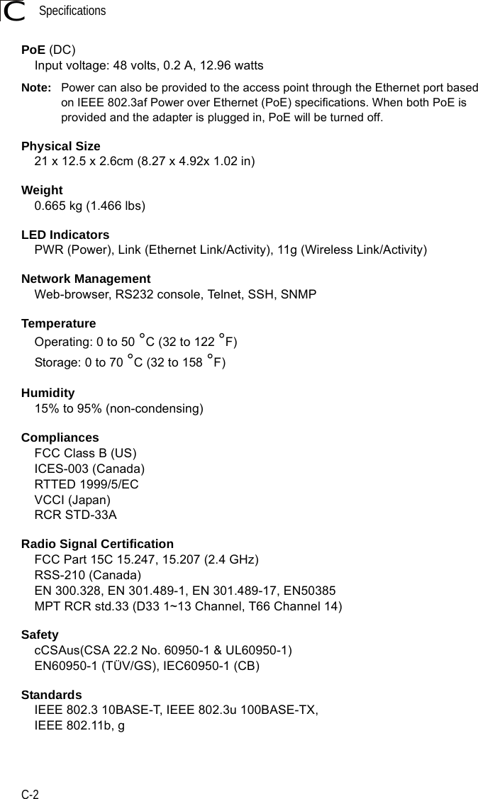 SpecificationsC-2CPoE (DC)Input voltage: 48 volts, 0.2 A, 12.96 wattsNote: Power can also be provided to the access point through the Ethernet port based on IEEE 802.3af Power over Ethernet (PoE) specifications. When both PoE is provided and the adapter is plugged in, PoE will be turned off.Physical Size21 x 12.5 x 2.6cm (8.27 x 4.92x 1.02 in)Weight0.665 kg (1.466 lbs)LED IndicatorsPWR (Power), Link (Ethernet Link/Activity), 11g (Wireless Link/Activity)Network ManagementWeb-browser, RS232 console, Telnet, SSH, SNMPTemperatureOperating: 0 to 50 °C (32 to 122 °F)Storage: 0 to 70 °C (32 to 158 °F)Humidity15% to 95% (non-condensing)CompliancesFCC Class B (US)ICES-003 (Canada)RTTED 1999/5/ECVCCI (Japan)RCR STD-33ARadio Signal CertificationFCC Part 15C 15.247, 15.207 (2.4 GHz)RSS-210 (Canada)EN 300.328, EN 301.489-1, EN 301.489-17, EN50385MPT RCR std.33 (D33 1~13 Channel, T66 Channel 14)SafetycCSAus(CSA 22.2 No. 60950-1 &amp; UL60950-1)EN60950-1 (TÜV/GS), IEC60950-1 (CB)StandardsIEEE 802.3 10BASE-T, IEEE 802.3u 100BASE-TX, IEEE 802.11b, g