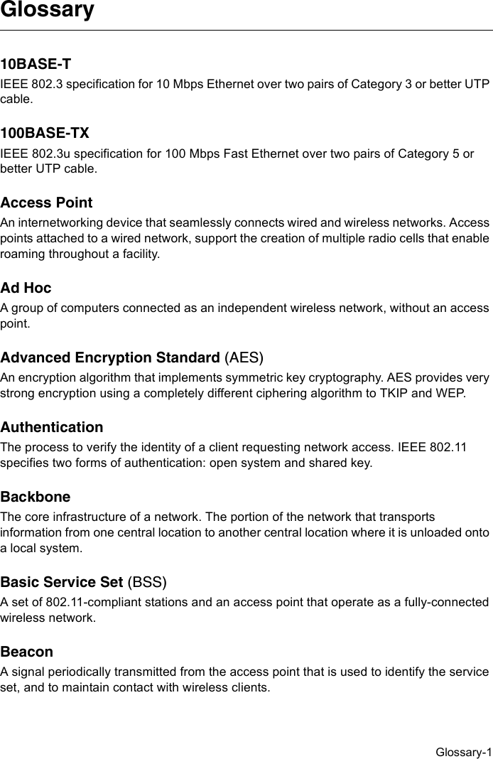 Glossary-1Glossary10BASE-TIEEE 802.3 specification for 10 Mbps Ethernet over two pairs of Category 3 or better UTP cable.100BASE-TXIEEE 802.3u specification for 100 Mbps Fast Ethernet over two pairs of Category 5 or better UTP cable.Access PointAn internetworking device that seamlessly connects wired and wireless networks. Access points attached to a wired network, support the creation of multiple radio cells that enable roaming throughout a facility.Ad HocA group of computers connected as an independent wireless network, without an access point.Advanced Encryption Standard (AES)An encryption algorithm that implements symmetric key cryptography. AES provides very strong encryption using a completely different ciphering algorithm to TKIP and WEP.AuthenticationThe process to verify the identity of a client requesting network access. IEEE 802.11 specifies two forms of authentication: open system and shared key.Backbone The core infrastructure of a network. The portion of the network that transports information from one central location to another central location where it is unloaded onto a local system.Basic Service Set (BSS)A set of 802.11-compliant stations and an access point that operate as a fully-connected wireless network.BeaconA signal periodically transmitted from the access point that is used to identify the service set, and to maintain contact with wireless clients.