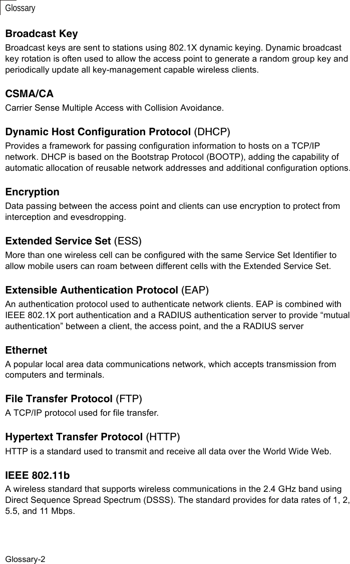 Glossary-2GlossaryBroadcast KeyBroadcast keys are sent to stations using 802.1X dynamic keying. Dynamic broadcast key rotation is often used to allow the access point to generate a random group key and periodically update all key-management capable wireless clients.CSMA/CACarrier Sense Multiple Access with Collision Avoidance.Dynamic Host Configuration Protocol (DHCP)Provides a framework for passing configuration information to hosts on a TCP/IP network. DHCP is based on the Bootstrap Protocol (BOOTP), adding the capability of automatic allocation of reusable network addresses and additional configuration options.EncryptionData passing between the access point and clients can use encryption to protect from interception and evesdropping.Extended Service Set (ESS)More than one wireless cell can be configured with the same Service Set Identifier to allow mobile users can roam between different cells with the Extended Service Set.Extensible Authentication Protocol (EAP)An authentication protocol used to authenticate network clients. EAP is combined with IEEE 802.1X port authentication and a RADIUS authentication server to provide “mutual authentication” between a client, the access point, and the a RADIUS serverEthernetA popular local area data communications network, which accepts transmission from computers and terminals.File Transfer Protocol (FTP)A TCP/IP protocol used for file transfer. Hypertext Transfer Protocol (HTTP)HTTP is a standard used to transmit and receive all data over the World Wide Web.IEEE 802.11bA wireless standard that supports wireless communications in the 2.4 GHz band using Direct Sequence Spread Spectrum (DSSS). The standard provides for data rates of 1, 2, 5.5, and 11 Mbps.