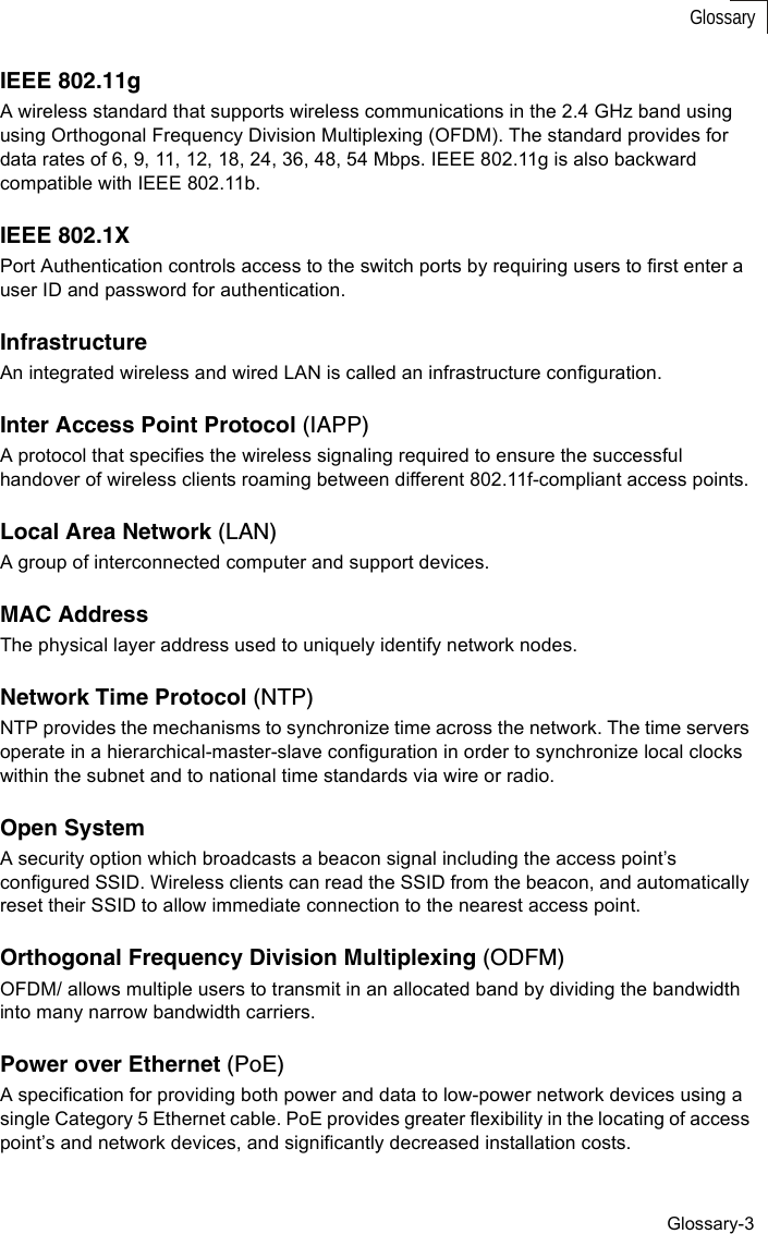 Glossary-3GlossaryIEEE 802.11gA wireless standard that supports wireless communications in the 2.4 GHz band using using Orthogonal Frequency Division Multiplexing (OFDM). The standard provides for data rates of 6, 9, 11, 12, 18, 24, 36, 48, 54 Mbps. IEEE 802.11g is also backward compatible with IEEE 802.11b.IEEE 802.1XPort Authentication controls access to the switch ports by requiring users to first enter a user ID and password for authentication. InfrastructureAn integrated wireless and wired LAN is called an infrastructure configuration.Inter Access Point Protocol (IAPP)A protocol that specifies the wireless signaling required to ensure the successful handover of wireless clients roaming between different 802.11f-compliant access points.Local Area Network (LAN)A group of interconnected computer and support devices.MAC AddressThe physical layer address used to uniquely identify network nodes. Network Time Protocol (NTP)NTP provides the mechanisms to synchronize time across the network. The time servers operate in a hierarchical-master-slave configuration in order to synchronize local clocks within the subnet and to national time standards via wire or radio. Open SystemA security option which broadcasts a beacon signal including the access point’s configured SSID. Wireless clients can read the SSID from the beacon, and automatically reset their SSID to allow immediate connection to the nearest access point. Orthogonal Frequency Division Multiplexing (ODFM)OFDM/ allows multiple users to transmit in an allocated band by dividing the bandwidth into many narrow bandwidth carriers.Power over Ethernet (PoE)A specification for providing both power and data to low-power network devices using a single Category 5 Ethernet cable. PoE provides greater flexibility in the locating of access point’s and network devices, and significantly decreased installation costs.