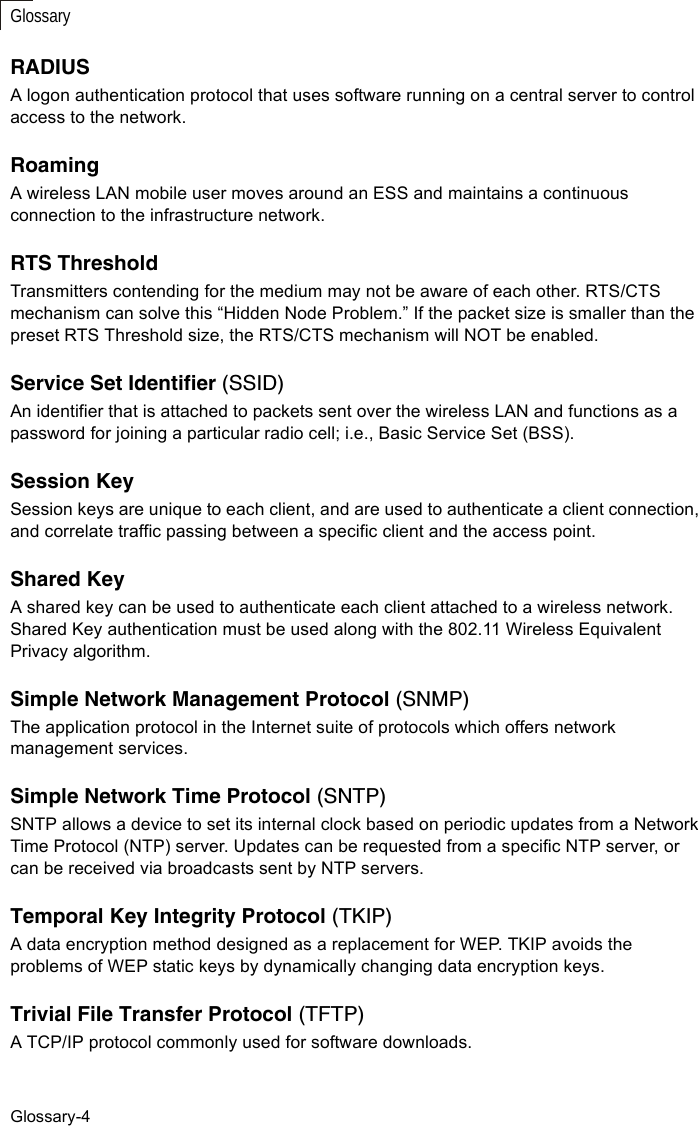 Glossary-4GlossaryRADIUSA logon authentication protocol that uses software running on a central server to control access to the network.RoamingA wireless LAN mobile user moves around an ESS and maintains a continuous connection to the infrastructure network.RTS ThresholdTransmitters contending for the medium may not be aware of each other. RTS/CTS mechanism can solve this “Hidden Node Problem.” If the packet size is smaller than the preset RTS Threshold size, the RTS/CTS mechanism will NOT be enabled.Service Set Identifier (SSID)An identifier that is attached to packets sent over the wireless LAN and functions as a password for joining a particular radio cell; i.e., Basic Service Set (BSS). Session KeySession keys are unique to each client, and are used to authenticate a client connection, and correlate traffic passing between a specific client and the access point.Shared KeyA shared key can be used to authenticate each client attached to a wireless network. Shared Key authentication must be used along with the 802.11 Wireless Equivalent Privacy algorithm. Simple Network Management Protocol (SNMP)The application protocol in the Internet suite of protocols which offers network management services.Simple Network Time Protocol (SNTP)SNTP allows a device to set its internal clock based on periodic updates from a Network Time Protocol (NTP) server. Updates can be requested from a specific NTP server, or can be received via broadcasts sent by NTP servers.Temporal Key Integrity Protocol (TKIP)A data encryption method designed as a replacement for WEP. TKIP avoids the problems of WEP static keys by dynamically changing data encryption keys. Trivial File Transfer Protocol (TFTP)A TCP/IP protocol commonly used for software downloads.