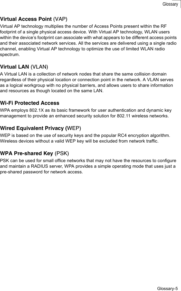 Glossary-5GlossaryVirtual Access Point (VAP)Virtual AP technology multiplies the number of Access Points present within the RF footprint of a single physical access device. With Virtual AP technology, WLAN users within the device’s footprint can associate with what appears to be different access points and their associated network services. All the services are delivered using a single radio channel, enabling Virtual AP technology to optimize the use of limited WLAN radio spectrum.Virtual LAN (VLAN)A Virtual LAN is a collection of network nodes that share the same collision domain regardless of their physical location or connection point in the network. A VLAN serves as a logical workgroup with no physical barriers, and allows users to share information and resources as though located on the same LAN. Wi-Fi Protected AccessWPA employs 802.1X as its basic framework for user authentication and dynamic key management to provide an enhanced security solution for 802.11 wireless networks.Wired Equivalent Privacy (WEP)WEP is based on the use of security keys and the popular RC4 encryption algorithm. Wireless devices without a valid WEP key will be excluded from network traffic.WPA Pre-shared Key (PSK)PSK can be used for small office networks that may not have the resources to configure and maintain a RADIUS server, WPA provides a simple operating mode that uses just a pre-shared password for network access. 