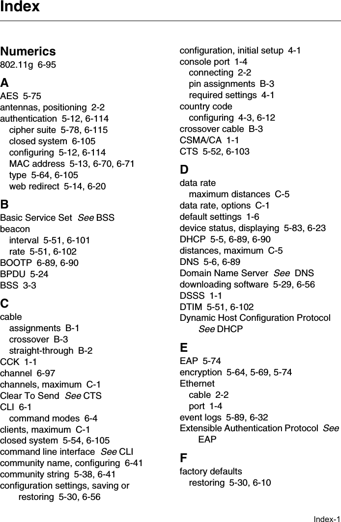 Index-1Numerics802.11g 6-95AAES 5-75antennas, positioning 2-2authentication 5-12, 6-114cipher suite 5-78, 6-115closed system 6-105configuring 5-12, 6-114MAC address 5-13, 6-70, 6-71type 5-64, 6-105web redirect 5-14, 6-20BBasic Service Set  See BSSbeaconinterval 5-51, 6-101rate 5-51, 6-102BOOTP 6-89, 6-90BPDU 5-24BSS 3-3Ccableassignments B-1crossover B-3straight-through B-2CCK 1-1channel 6-97channels, maximum C-1Clear To Send  See CTSCLI 6-1command modes 6-4clients, maximum C-1closed system 5-54, 6-105command line interface  See CLIcommunity name, configuring 6-41community string 5-38, 6-41configuration settings, saving or restoring 5-30, 6-56configuration, initial setup 4-1console port 1-4connecting 2-2pin assignments B-3required settings 4-1country codeconfiguring 4-3, 6-12crossover cable B-3CSMA/CA 1-1CTS 5-52, 6-103Ddata ratemaximum distances C-5data rate, options C-1default settings 1-6device status, displaying 5-83, 6-23DHCP 5-5, 6-89, 6-90distances, maximum C-5DNS 5-6, 6-89Domain Name Server  See  DNSdownloading software 5-29, 6-56DSSS 1-1DTIM 5-51, 6-102Dynamic Host Configuration Protocol  See DHCPEEAP 5-74encryption 5-64, 5-69, 5-74Ethernetcable 2-2port 1-4event logs 5-89, 6-32Extensible Authentication Protocol  See EAPFfactory defaultsrestoring 5-30, 6-10Index