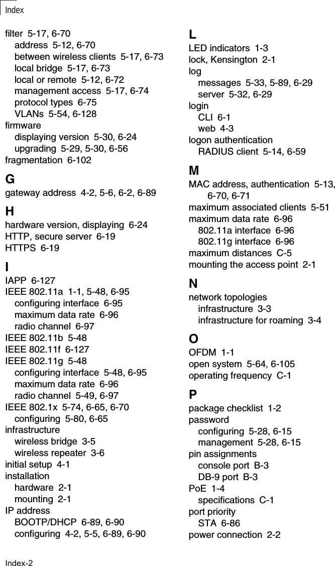 IndexIndex-2filter 5-17, 6-70address 5-12, 6-70between wireless clients 5-17, 6-73local bridge 5-17, 6-73local or remote 5-12, 6-72management access 5-17, 6-74protocol types 6-75VLANs 5-54, 6-128firmwaredisplaying version 5-30, 6-24upgrading 5-29, 5-30, 6-56fragmentation 6-102Ggateway address 4-2, 5-6, 6-2, 6-89Hhardware version, displaying 6-24HTTP, secure server 6-19HTTPS 6-19IIAPP 6-127IEEE 802.11a 1-1, 5-48, 6-95configuring interface 6-95maximum data rate 6-96radio channel 6-97IEEE 802.11b 5-48IEEE 802.11f 6-127IEEE 802.11g 5-48configuring interface 5-48, 6-95maximum data rate 6-96radio channel 5-49, 6-97IEEE 802.1x 5-74, 6-65, 6-70configuring 5-80, 6-65infrastructurewireless bridge 3-5wireless repeater 3-6initial setup 4-1installationhardware 2-1mounting 2-1IP addressBOOTP/DHCP 6-89, 6-90configuring 4-2, 5-5, 6-89, 6-90LLED indicators 1-3lock, Kensington 2-1logmessages 5-33, 5-89, 6-29server 5-32, 6-29loginCLI 6-1web 4-3logon authenticationRADIUS client 5-14, 6-59MMAC address, authentication 5-13, 6-70, 6-71maximum associated clients 5-51maximum data rate 6-96802.11a interface 6-96802.11g interface 6-96maximum distances C-5mounting the access point 2-1Nnetwork topologiesinfrastructure 3-3infrastructure for roaming 3-4OOFDM 1-1open system 5-64, 6-105operating frequency C-1Ppackage checklist 1-2passwordconfiguring 5-28, 6-15management 5-28, 6-15pin assignmentsconsole port B-3DB-9 port B-3PoE 1-4specifications C-1port prioritySTA 6-86power connection 2-2