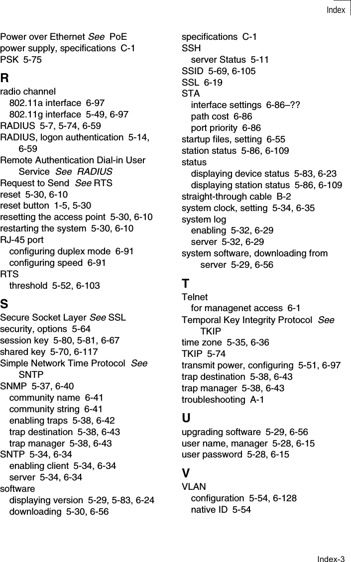 IndexIndex-3Power over Ethernet See  PoEpower supply, specifications C-1PSK 5-75Rradio channel802.11a interface 6-97802.11g interface 5-49, 6-97RADIUS 5-7, 5-74, 6-59RADIUS, logon authentication 5-14, 6-59Remote Authentication Dial-in User Service  See  RADIUSRequest to Send  See RTSreset 5-30, 6-10reset button 1-5, 5-30resetting the access point 5-30, 6-10restarting the system 5-30, 6-10RJ-45 portconfiguring duplex mode 6-91configuring speed 6-91RTSthreshold 5-52, 6-103SSecure Socket Layer See SSLsecurity, options 5-64session key 5-80, 5-81, 6-67shared key 5-70, 6-117Simple Network Time Protocol  See  SNTPSNMP 5-37, 6-40community name 6-41community string 6-41enabling traps 5-38, 6-42trap destination 5-38, 6-43trap manager 5-38, 6-43SNTP 5-34, 6-34enabling client 5-34, 6-34server 5-34, 6-34softwaredisplaying version 5-29, 5-83, 6-24downloading 5-30, 6-56specifications C-1SSHserver Status 5-11SSID 5-69, 6-105SSL 6-19STAinterface settings 6-86–??path cost 6-86port priority 6-86startup files, setting 6-55station status 5-86, 6-109statusdisplaying device status 5-83, 6-23displaying station status 5-86, 6-109straight-through cable B-2system clock, setting 5-34, 6-35system logenabling 5-32, 6-29server 5-32, 6-29system software, downloading from server 5-29, 6-56TTelnetfor managenet access 6-1Temporal Key Integrity Protocol  See TKIPtime zone 5-35, 6-36TKIP 5-74transmit power, configuring 5-51, 6-97trap destination 5-38, 6-43trap manager 5-38, 6-43troubleshooting A-1Uupgrading software 5-29, 6-56user name, manager 5-28, 6-15user password 5-28, 6-15VVLANconfiguration 5-54, 6-128native ID 5-54