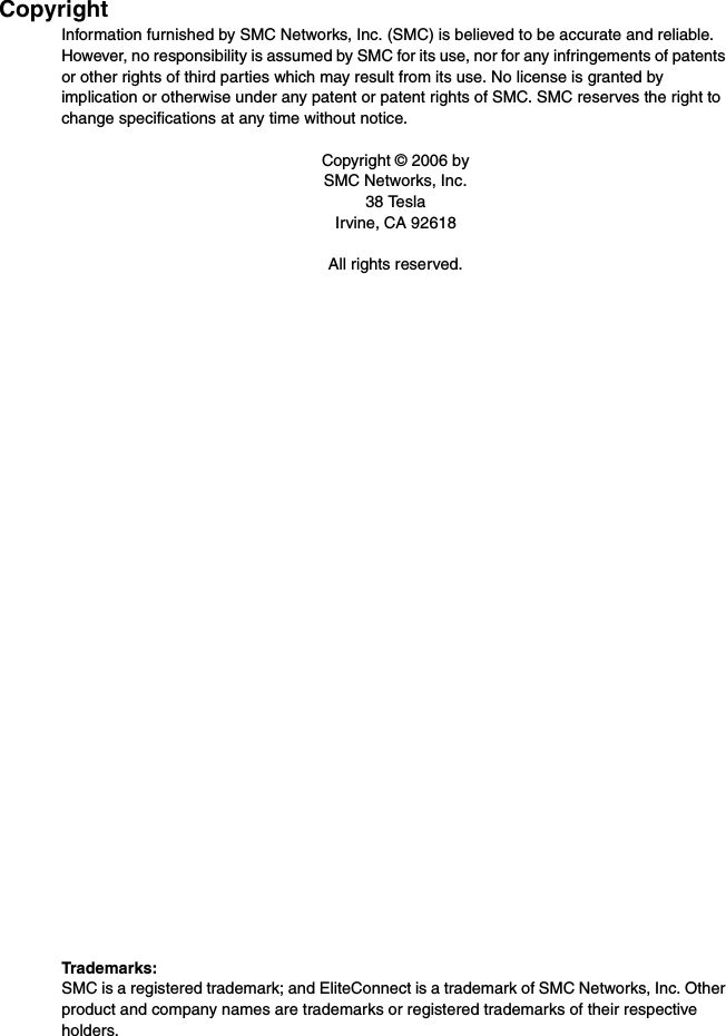 CopyrightInformation furnished by SMC Networks, Inc. (SMC) is believed to be accurate and reliable. However, no responsibility is assumed by SMC for its use, nor for any infringements of patents or other rights of third parties which may result from its use. No license is granted by implication or otherwise under any patent or patent rights of SMC. SMC reserves the right to change specifications at any time without notice.Copyright © 2006 bySMC Networks, Inc.38 TeslaIrvine, CA 92618All rights reserved.Trademarks:SMC is a registered trademark; and EliteConnect is a trademark of SMC Networks, Inc. Other product and company names are trademarks or registered trademarks of their respective holders.