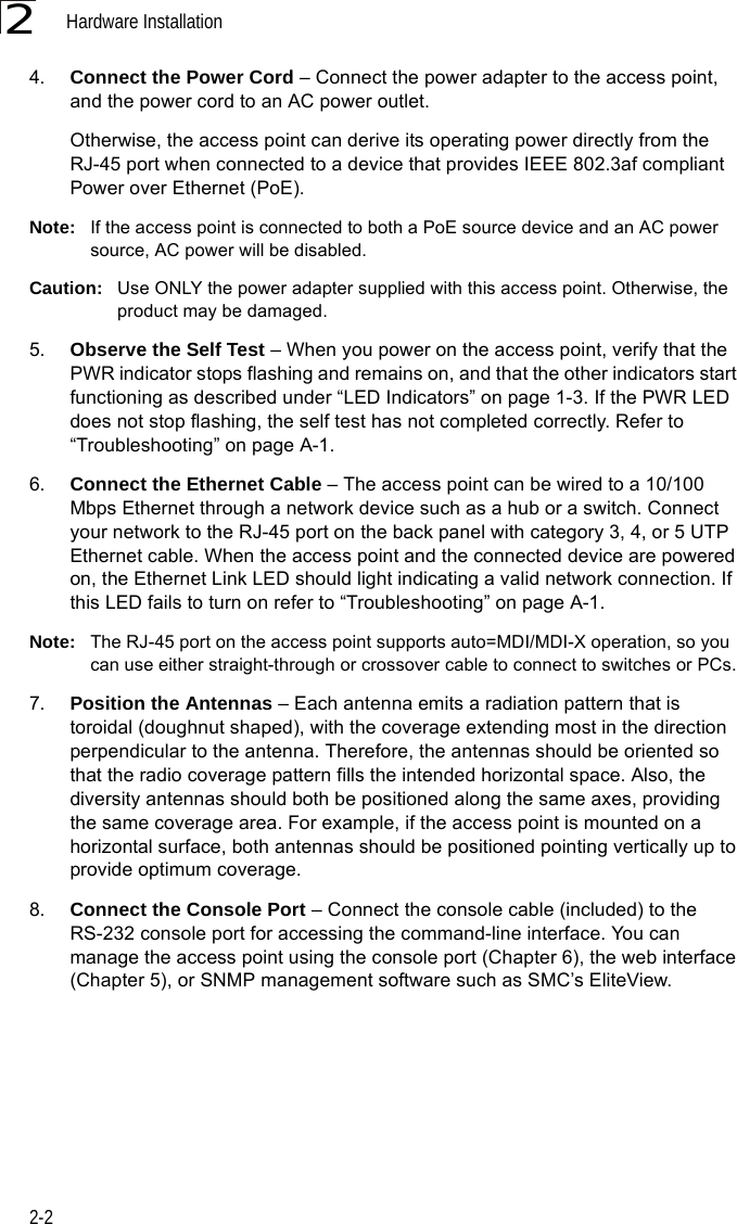 Hardware Installation2-224. Connect the Power Cord – Connect the power adapter to the access point, and the power cord to an AC power outlet. Otherwise, the access point can derive its operating power directly from the RJ-45 port when connected to a device that provides IEEE 802.3af compliant Power over Ethernet (PoE). Note: If the access point is connected to both a PoE source device and an AC power source, AC power will be disabled.Caution: Use ONLY the power adapter supplied with this access point. Otherwise, the product may be damaged.5. Observe the Self Test – When you power on the access point, verify that the PWR indicator stops flashing and remains on, and that the other indicators start functioning as described under “LED Indicators” on page 1-3. If the PWR LED does not stop flashing, the self test has not completed correctly. Refer to “Troubleshooting” on page A-1.6. Connect the Ethernet Cable – The access point can be wired to a 10/100 Mbps Ethernet through a network device such as a hub or a switch. Connect your network to the RJ-45 port on the back panel with category 3, 4, or 5 UTP Ethernet cable. When the access point and the connected device are powered on, the Ethernet Link LED should light indicating a valid network connection. If this LED fails to turn on refer to “Troubleshooting” on page A-1.Note: The RJ-45 port on the access point supports auto=MDI/MDI-X operation, so you can use either straight-through or crossover cable to connect to switches or PCs.7. Position the Antennas – Each antenna emits a radiation pattern that is toroidal (doughnut shaped), with the coverage extending most in the direction perpendicular to the antenna. Therefore, the antennas should be oriented so that the radio coverage pattern fills the intended horizontal space. Also, the diversity antennas should both be positioned along the same axes, providing the same coverage area. For example, if the access point is mounted on a horizontal surface, both antennas should be positioned pointing vertically up to provide optimum coverage.8. Connect the Console Port – Connect the console cable (included) to the RS-232 console port for accessing the command-line interface. You can manage the access point using the console port (Chapter 6), the web interface (Chapter 5), or SNMP management software such as SMC’s EliteView.