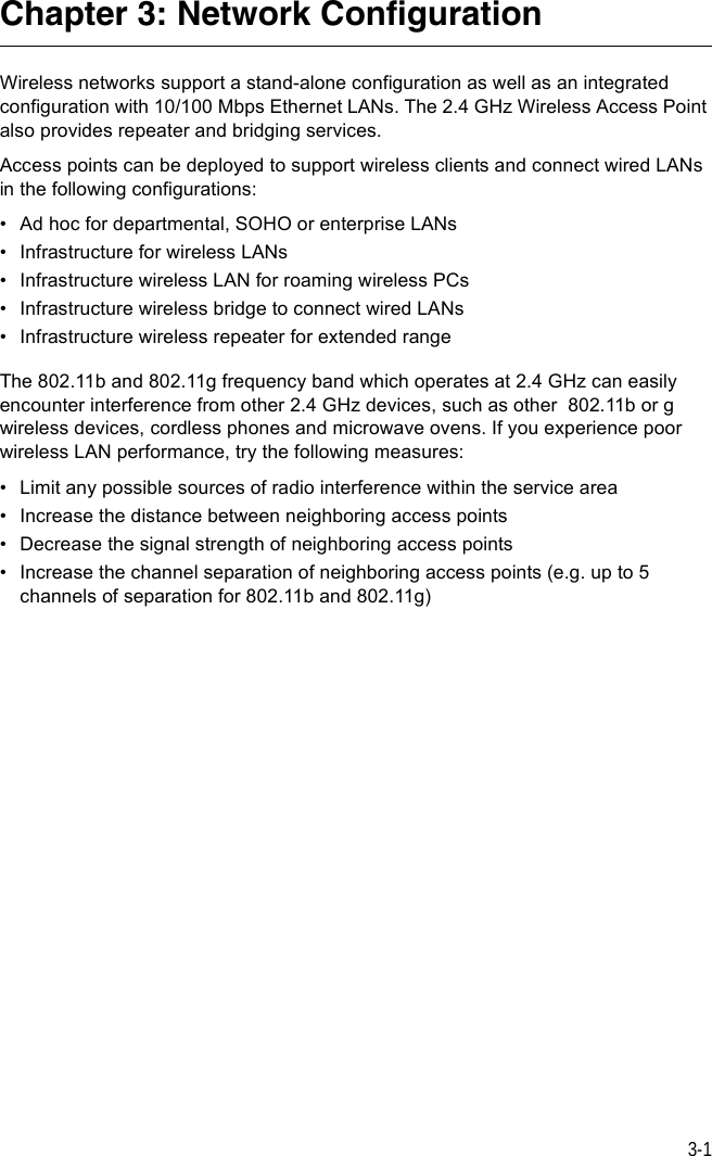 3-1Chapter 3: Network Configuration Wireless networks support a stand-alone configuration as well as an integrated configuration with 10/100 Mbps Ethernet LANs. The 2.4 GHz Wireless Access Point also provides repeater and bridging services.Access points can be deployed to support wireless clients and connect wired LANs in the following configurations:• Ad hoc for departmental, SOHO or enterprise LANs• Infrastructure for wireless LANs• Infrastructure wireless LAN for roaming wireless PCs• Infrastructure wireless bridge to connect wired LANs• Infrastructure wireless repeater for extended rangeThe 802.11b and 802.11g frequency band which operates at 2.4 GHz can easily encounter interference from other 2.4 GHz devices, such as other  802.11b or g wireless devices, cordless phones and microwave ovens. If you experience poor wireless LAN performance, try the following measures: • Limit any possible sources of radio interference within the service area• Increase the distance between neighboring access points• Decrease the signal strength of neighboring access points• Increase the channel separation of neighboring access points (e.g. up to 5 channels of separation for 802.11b and 802.11g)