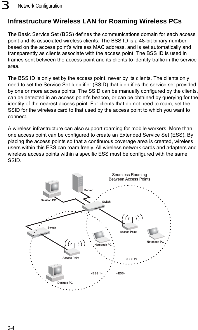Network Configuration3-43Infrastructure Wireless LAN for Roaming Wireless PCsThe Basic Service Set (BSS) defines the communications domain for each access point and its associated wireless clients. The BSS ID is a 48-bit binary number based on the access point’s wireless MAC address, and is set automatically and transparently as clients associate with the access point. The BSS ID is used in frames sent between the access point and its clients to identify traffic in the service area. The BSS ID is only set by the access point, never by its clients. The clients only need to set the Service Set Identifier (SSID) that identifies the service set provided by one or more access points. The SSID can be manually configured by the clients, can be detected in an access point’s beacon, or can be obtained by querying for the identity of the nearest access point. For clients that do not need to roam, set the SSID for the wireless card to that used by the access point to which you want to connect.A wireless infrastructure can also support roaming for mobile workers. More than one access point can be configured to create an Extended Service Set (ESS). By placing the access points so that a continuous coverage area is created, wireless users within this ESS can roam freely. All wireless network cards and adapters and  wireless access points within a specific ESS must be configured with the same SSID.&lt;BSS 2&gt;&lt;ESS&gt;&lt;BSS 1&gt;ServerSwitchDesktop PCAccess PointSeamless RoamingBetween Access PointsDesktop PCNotebook PCAccess PointNotebook PCSwitch