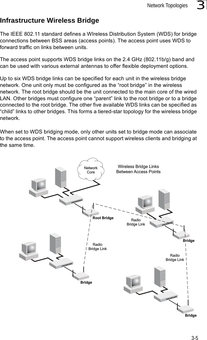 Network Topologies3-53Infrastructure Wireless BridgeThe IEEE 802.11 standard defines a WIreless Distribution System (WDS) for bridge connections between BSS areas (access points). The access point uses WDS to forward traffic on links between units. The access point supports WDS bridge links on the 2.4 GHz (802.11b/g) band and can be used with various external antennas to offer flexible deployment options.Up to six WDS bridge links can be specified for each unit in the wireless bridge network. One unit only must be configured as the “root bridge” in the wireless network. The root bridge should be the unit connected to the main core of the wired LAN. Other bridges must configure one “parent” link to the root bridge or to a bridge connected to the root bridge. The other five available WDS links can be specified as “child” links to other bridges. This forms a tiered-star topology for the wireless bridge network.When set to WDS bridging mode, only other units set to bridge mode can associate to the access point. The access point cannot support wireless clients and bridging at the same time.Wireless Bridge LinksBetween Access PointsRadioBridge LinkRadioBridge LinkRoot BridgeBridgeRadioBridge LinkBridgeBridgeNetworkCore