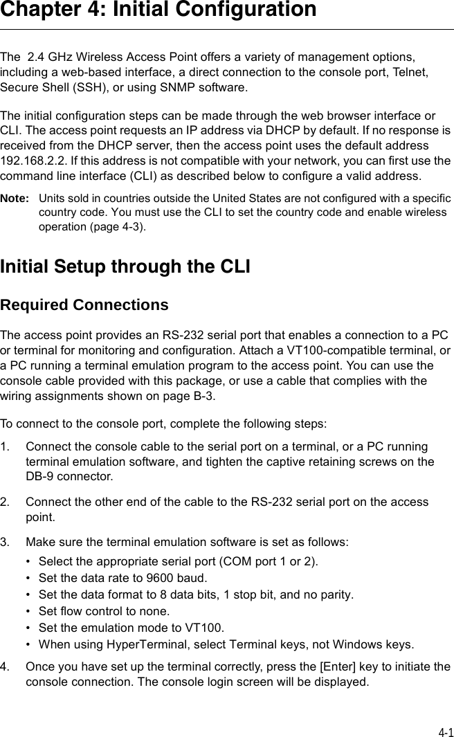 4-1Chapter 4: Initial ConfigurationThe  2.4 GHz Wireless Access Point offers a variety of management options, including a web-based interface, a direct connection to the console port, Telnet, Secure Shell (SSH), or using SNMP software.The initial configuration steps can be made through the web browser interface or CLI. The access point requests an IP address via DHCP by default. If no response is received from the DHCP server, then the access point uses the default address 192.168.2.2. If this address is not compatible with your network, you can first use the command line interface (CLI) as described below to configure a valid address. Note: Units sold in countries outside the United States are not configured with a specific country code. You must use the CLI to set the country code and enable wireless operation (page 4-3).Initial Setup through the CLIRequired ConnectionsThe access point provides an RS-232 serial port that enables a connection to a PC or terminal for monitoring and configuration. Attach a VT100-compatible terminal, or a PC running a terminal emulation program to the access point. You can use the console cable provided with this package, or use a cable that complies with the wiring assignments shown on page B-3.To connect to the console port, complete the following steps:1. Connect the console cable to the serial port on a terminal, or a PC running terminal emulation software, and tighten the captive retaining screws on the DB-9 connector.2. Connect the other end of the cable to the RS-232 serial port on the access point.3. Make sure the terminal emulation software is set as follows:• Select the appropriate serial port (COM port 1 or 2).• Set the data rate to 9600 baud.• Set the data format to 8 data bits, 1 stop bit, and no parity.• Set flow control to none.• Set the emulation mode to VT100.• When using HyperTerminal, select Terminal keys, not Windows keys.4. Once you have set up the terminal correctly, press the [Enter] key to initiate the console connection. The console login screen will be displayed.