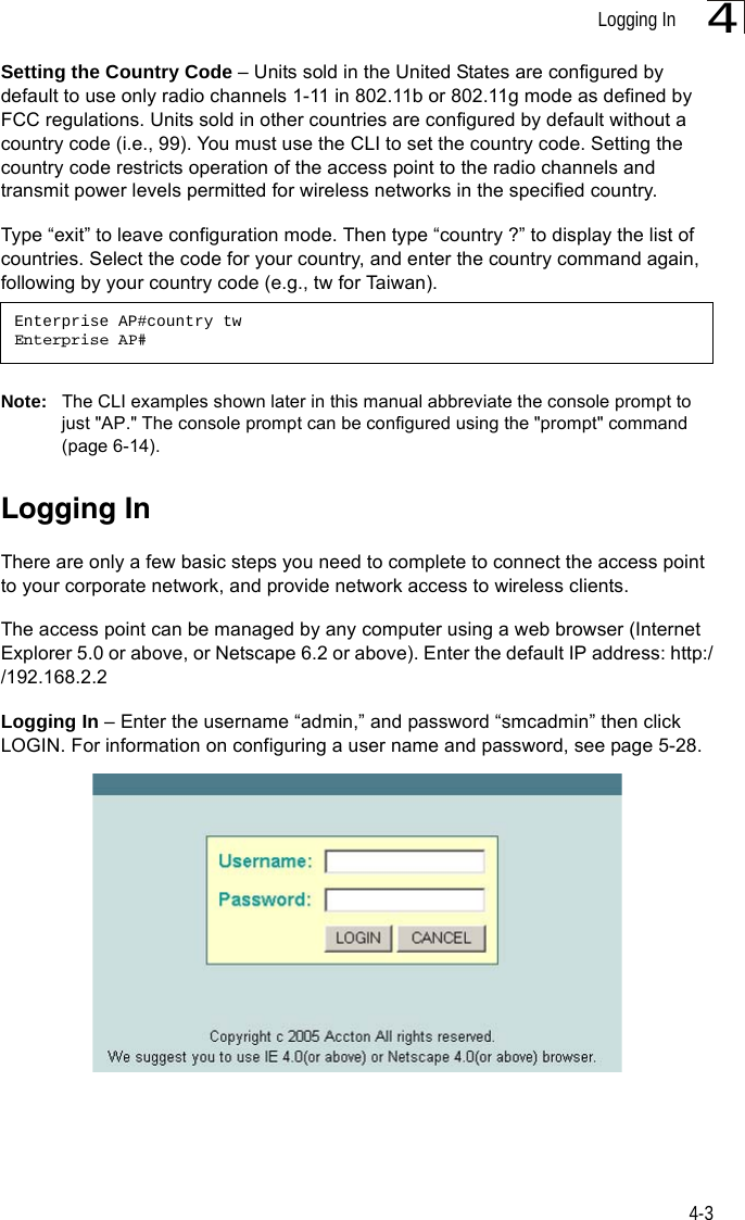 Logging In4-34Setting the Country Code – Units sold in the United States are configured by default to use only radio channels 1-11 in 802.11b or 802.11g mode as defined by FCC regulations. Units sold in other countries are configured by default without a country code (i.e., 99). You must use the CLI to set the country code. Setting the country code restricts operation of the access point to the radio channels and transmit power levels permitted for wireless networks in the specified country. Type “exit” to leave configuration mode. Then type “country ?” to display the list of countries. Select the code for your country, and enter the country command again, following by your country code (e.g., tw for Taiwan).Note: The CLI examples shown later in this manual abbreviate the console prompt to just &quot;AP.&quot; The console prompt can be configured using the &quot;prompt&quot; command (page 6-14).Logging InThere are only a few basic steps you need to complete to connect the access point to your corporate network, and provide network access to wireless clients. The access point can be managed by any computer using a web browser (Internet Explorer 5.0 or above, or Netscape 6.2 or above). Enter the default IP address: http://192.168.2.2Logging In – Enter the username “admin,” and password “smcadmin” then click LOGIN. For information on configuring a user name and password, see page 5-28.Enterprise AP#country twEnterprise AP#