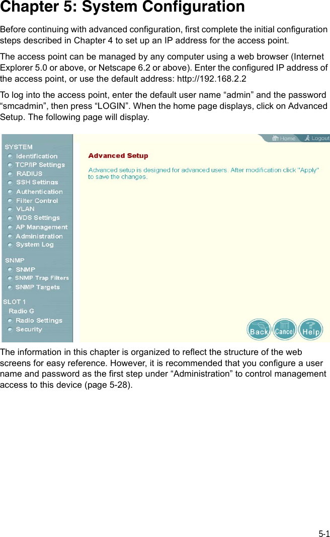 5-1Chapter 5: System ConfigurationBefore continuing with advanced configuration, first complete the initial configuration steps described in Chapter 4 to set up an IP address for the access point.The access point can be managed by any computer using a web browser (Internet Explorer 5.0 or above, or Netscape 6.2 or above). Enter the configured IP address of the access point, or use the default address: http://192.168.2.2To log into the access point, enter the default user name “admin” and the password “smcadmin”, then press “LOGIN”. When the home page displays, click on Advanced Setup. The following page will display.The information in this chapter is organized to reflect the structure of the web screens for easy reference. However, it is recommended that you configure a user name and password as the first step under “Administration” to control management access to this device (page 5-28).