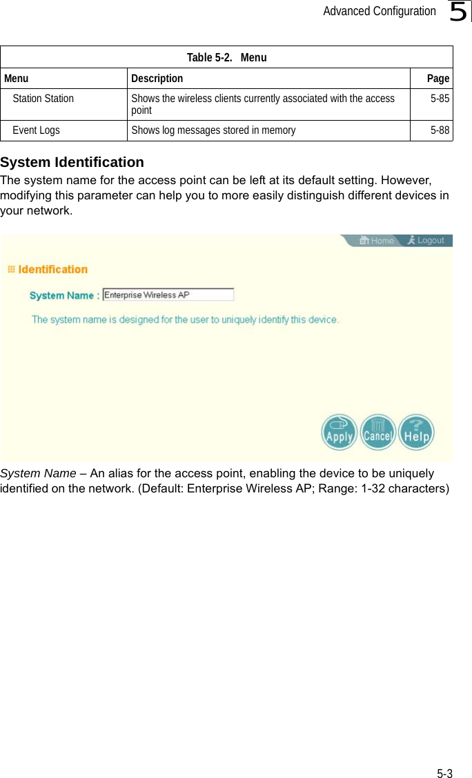 Advanced Configuration5-35System IdentificationThe system name for the access point can be left at its default setting. However, modifying this parameter can help you to more easily distinguish different devices in your network.System Name – An alias for the access point, enabling the device to be uniquely identified on the network. (Default: Enterprise Wireless AP; Range: 1-32 characters) Station Station Shows the wireless clients currently associated with the access point 5-85Event Logs Shows log messages stored in memory 5-88Table 5-2.   MenuMenu Description Page