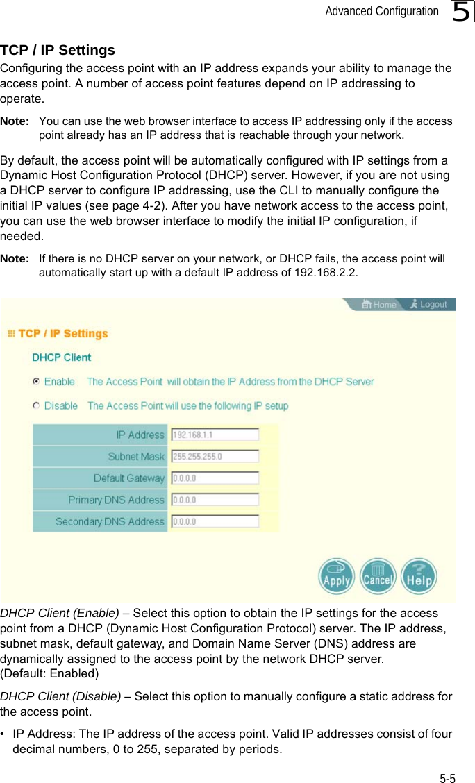 Advanced Configuration5-55TCP / IP SettingsConfiguring the access point with an IP address expands your ability to manage the access point. A number of access point features depend on IP addressing to operate.Note: You can use the web browser interface to access IP addressing only if the access point already has an IP address that is reachable through your network. By default, the access point will be automatically configured with IP settings from a Dynamic Host Configuration Protocol (DHCP) server. However, if you are not using a DHCP server to configure IP addressing, use the CLI to manually configure the initial IP values (see page 4-2). After you have network access to the access point, you can use the web browser interface to modify the initial IP configuration, if needed.Note: If there is no DHCP server on your network, or DHCP fails, the access point will automatically start up with a default IP address of 192.168.2.2.DHCP Client (Enable) – Select this option to obtain the IP settings for the access point from a DHCP (Dynamic Host Configuration Protocol) server. The IP address, subnet mask, default gateway, and Domain Name Server (DNS) address are dynamically assigned to the access point by the network DHCP server. (Default: Enabled)DHCP Client (Disable) – Select this option to manually configure a static address for the access point. • IP Address: The IP address of the access point. Valid IP addresses consist of four decimal numbers, 0 to 255, separated by periods.