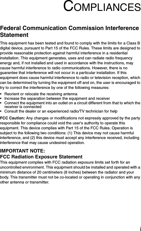 iCOMPLIANCESFederal Communication Commission Interference StatementThis equipment has been tested and found to comply with the limits for a Class B digital device, pursuant to Part 15 of the FCC Rules. These limits are designed to provide reasonable protection against harmful interference in a residential installation. This equipment generates, uses and can radiate radio frequency energy and, if not installed and used in accordance with the instructions, may cause harmful interference to radio communications. However, there is no guarantee that interference will not occur in a particular installation. If this equipment does cause harmful interference to radio or television reception, which can be determined by turning the equipment off and on, the user is encouraged to try to correct the interference by one of the following measures:• Reorient or relocate the receiving antenna• Increase the separation between the equipment and receiver• Connect the equipment into an outlet on a circuit different from that to which the receiver is connected• Consult the dealer or an experienced radio/TV technician for helpFCC Caution: Any changes or modifications not expressly approved by the party responsible for compliance could void the user&apos;s authority to operate this equipment. This device complies with Part 15 of the FCC Rules. Operation is subject to the following two conditions: (1) This device may not cause harmful interference, and (2) this device must accept any interference received, including interference that may cause undesired operation.IMPORTANT NOTE:FCC Radiation Exposure StatementThis equipment complies with FCC radiation exposure limits set forth for an uncontrolled environment. This equipment should be installed and operated with a minimum distance of 20 centimeters (8 inches) between the radiator and your body. This transmitter must not be co-located or operating in conjunction with any other antenna or transmitter.