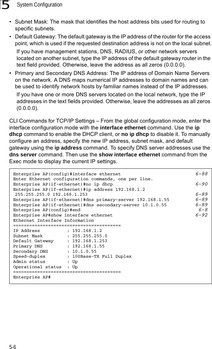 System Configuration5-65• Subnet Mask: The mask that identifies the host address bits used for routing to specific subnets.• Default Gateway: The default gateway is the IP address of the router for the access point, which is used if the requested destination address is not on the local subnet. If you have management stations, DNS, RADIUS, or other network servers located on another subnet, type the IP address of the default gateway router in the text field provided. Otherwise, leave the address as all zeros (0.0.0.0).• Primary and Secondary DNS Address: The IP address of Domain Name Servers on the network. A DNS maps numerical IP addresses to domain names and can be used to identify network hosts by familiar names instead of the IP addresses.  If you have one or more DNS servers located on the local network, type the IP addresses in the text fields provided. Otherwise, leave the addresses as all zeros (0.0.0.0).CLI Commands for TCP/IP Settings – From the global configuration mode, enter the interface configuration mode with the interface ethernet command. Use the ip dhcp command to enable the DHCP client, or no ip dhcp to disable it. To manually configure an address, specify the new IP address, subnet mask, and default gateway using the ip address command. To specify DNS server addresses use the dns server command. Then use the show interface ethernet command from the Exec mode to display the current IP settings.Enterprise AP(config)#interface ethernet 6-88Enter Ethernet configuration commands, one per line.Enterprise AP(if-ethernet)#no ip dhcp 6-90Enterprise AP(if-ethernet)#ip address 192.168.1.2 255.255.255.0 192.168.1.253 6-89Enterprise AP(if-ethernet)#dns primary-server 192.168.1.55 6-89Enterprise AP(if-ethernet)#dns secondary-server 10.1.0.55 6-89Enterprise AP(config)#end 6-8Enterprise AP#show interface ethernet 6-92Ethernet Interface Information========================================IP Address          : 192.168.1.2Subnet Mask         : 255.255.255.0Default Gateway     : 192.168.1.253Primary DNS         : 192.168.1.55Secondary DNS       : 10.1.0.55Speed-duplex        : 100Base-TX Full DuplexAdmin status        : UpOperational status  : Up========================================Enterprise AP#