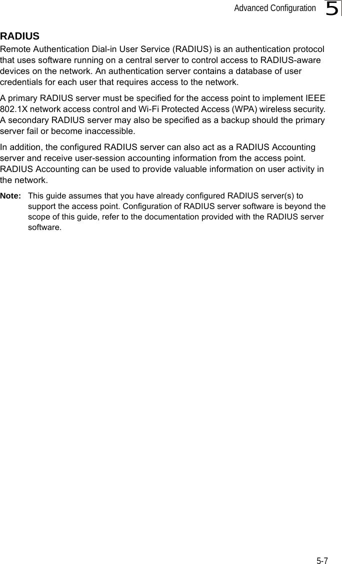 Advanced Configuration5-75RADIUSRemote Authentication Dial-in User Service (RADIUS) is an authentication protocol that uses software running on a central server to control access to RADIUS-aware devices on the network. An authentication server contains a database of user credentials for each user that requires access to the network.A primary RADIUS server must be specified for the access point to implement IEEE 802.1X network access control and Wi-Fi Protected Access (WPA) wireless security. A secondary RADIUS server may also be specified as a backup should the primary server fail or become inaccessible.In addition, the configured RADIUS server can also act as a RADIUS Accounting server and receive user-session accounting information from the access point. RADIUS Accounting can be used to provide valuable information on user activity in the network.Note: This guide assumes that you have already configured RADIUS server(s) to support the access point. Configuration of RADIUS server software is beyond the scope of this guide, refer to the documentation provided with the RADIUS server software.